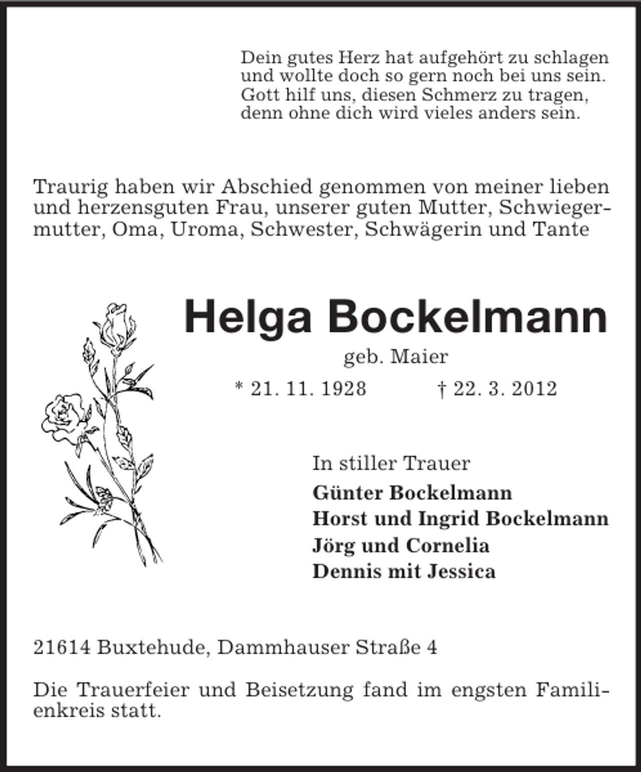 <p>Dein gutes Herz hat aufgehört zu schlagen<br />und wollte doch so gern noch bei uns sein.<br />Gott hilf uns, diesen Schmerz zu tragen,<br />denn ohne dich wird vieles anders sein.</p><p>Traurig haben wir Abschied genommen von meiner lieben<br />und herzensguten Frau, unserer guten Mutter, Schwiegermutter, Oma, Uroma, Schwester, Schwägerin und Tante</p><p>Helga Bockelmann<br />geb. Maier<br />* 21. 11. 1928<br />† 22. 3. 2012</p><p>In stiller Trauer<br />Günter Bockelmann<br />Horst und Ingrid Bockelmann<br />Jörg und Cornelia<br />Dennis mit Jessica</p><p>21614 Buxtehude, Dammhauser Straße 4<br />Die Trauerfeier und Beisetzung fand im engsten Familienkreis statt.</p>