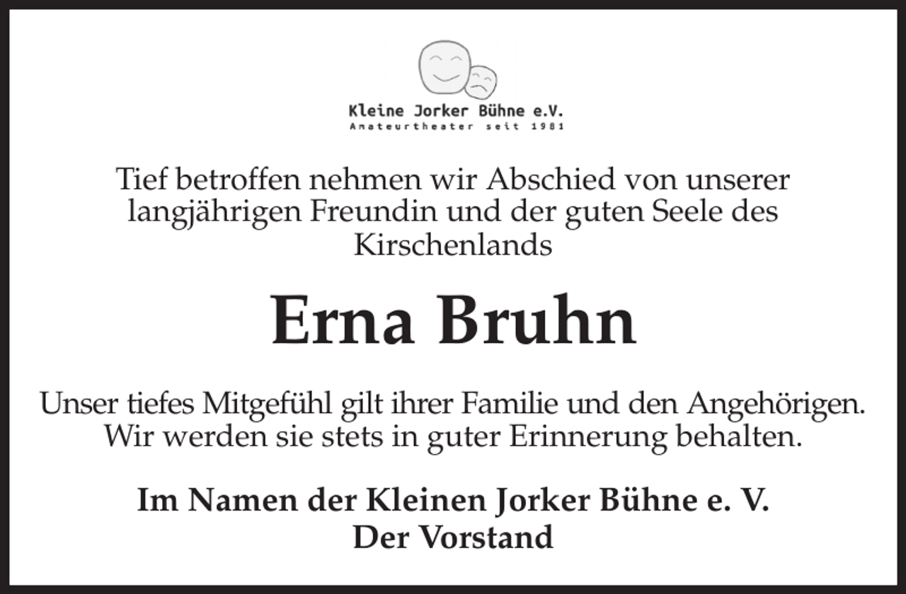 <p>Tief betroffen nehmen wir Abschied von unserer<br />langjährigen Freundin und der guten Seele des<br />Kirschenlands<br />Erna Bruhn<br />Unser tiefes Mitgefühl gilt ihrer Familie und den Angehörigen.<br />Wir werden sie stets in guter Erinnerung behalten.<br />Im Namen der Kleinen Jorker Bühne e. V.<br />Der Vorstand</p>