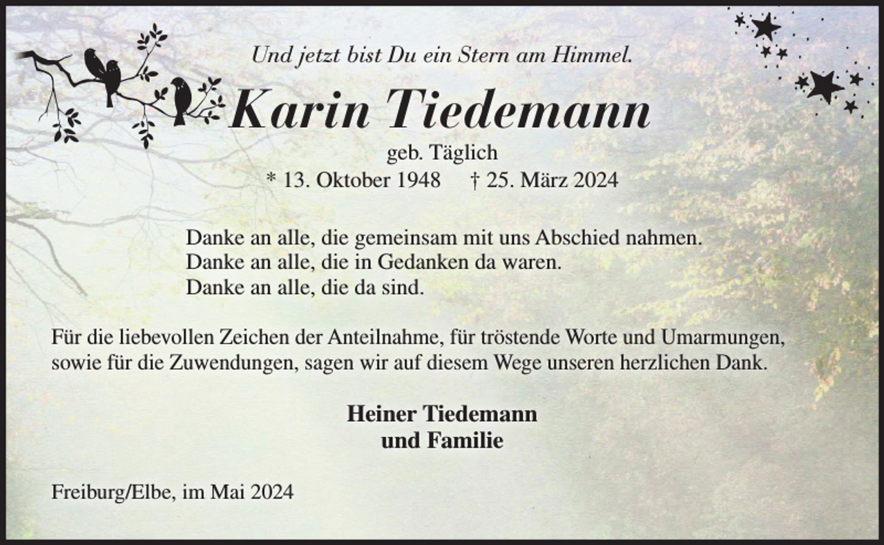 <p>Und jetzt bist Du ein Stern am Himmel.<br />Karin Tiedemann<br />geb. Täglich<br />* 13.Oktober 1948 † 25.März 2024</p><p>Danke an alle, die gemeinsam mit uns Abschied nahmen.<br />Danke an alle, die in Gedanken da waren.<br />Danke an alle, die da sind.<br />Für die liebevollen Zeichen der Anteilnahme, für tröstende Worte und Umarmungen,<br />sowie für die Zuwendungen, sagen wir auf diesem Wege unseren herzlichen Dank.<br />Heiner Tiedemann<br />und Familie<br />Freiburg/Elbe, im Mai 2024</p>