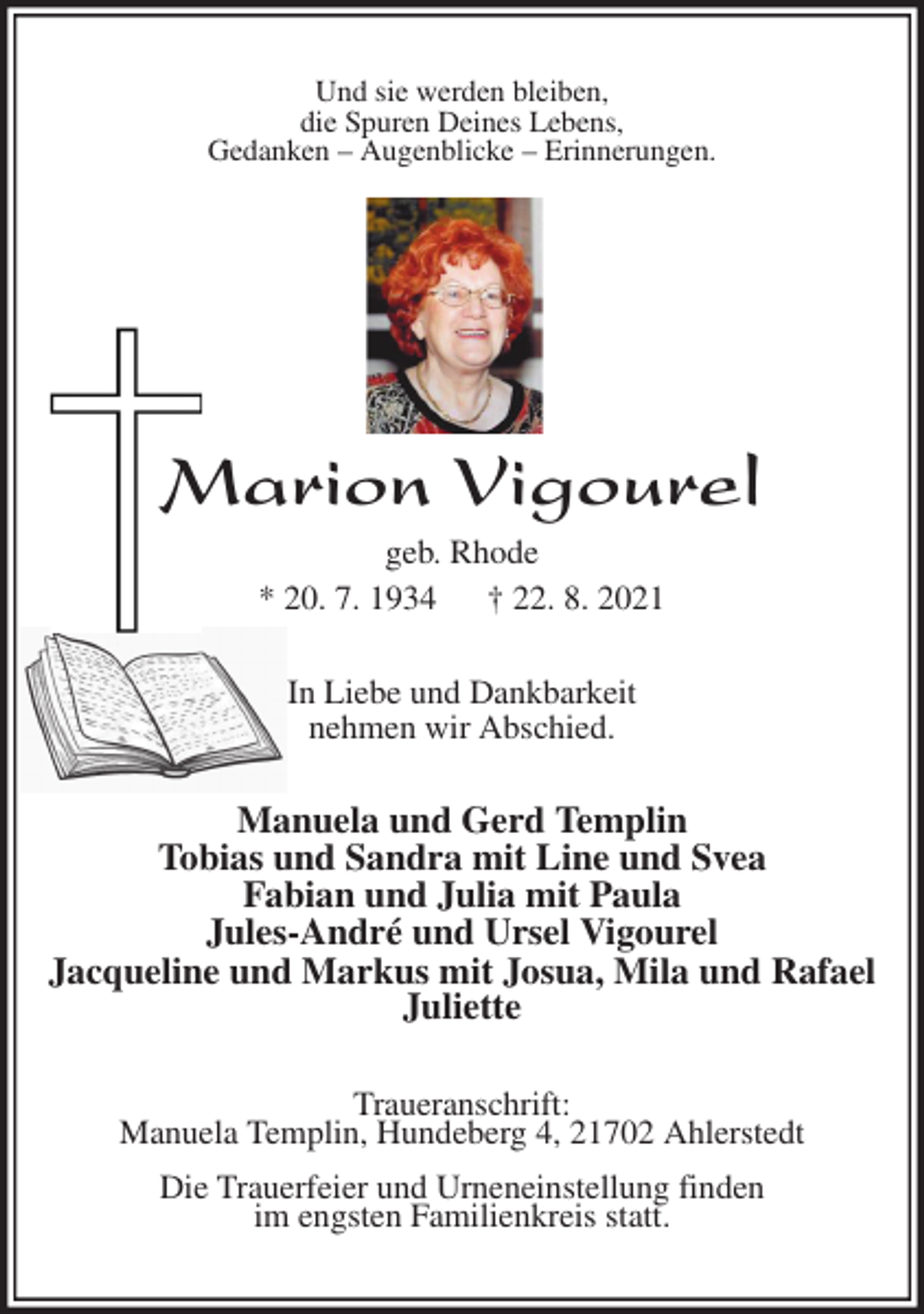 <p>Und sie werden bleiben,<br />die Spuren Deines Lebens,<br />Gedanken - Augenblicke - Erinnerungen.</p>
<p>Marion Vigourel<br />geb. Rhode<br />* 20. 7. 1934 † 22. 8. 2021<br />In Liebe und Dankbarkeit<br />nehmen wir Abschied.<br />Manuela und Gerd Templin<br />Tobias und Sandra mit Line und Svea<br />Fabian und Julia mit Paula<br />Jules-André und Ursel Vigourel<br />Jacqueline und Markus mit Josua, Mila und Rafael<br />Juliette<br />Traueranschrift:<br />Manuela Templin, Hundeberg 4, 21702 Ahlerstedt<br />Die Trauerfeier und Urneneinstellung finden<br />im engsten Familienkreis statt.</p>