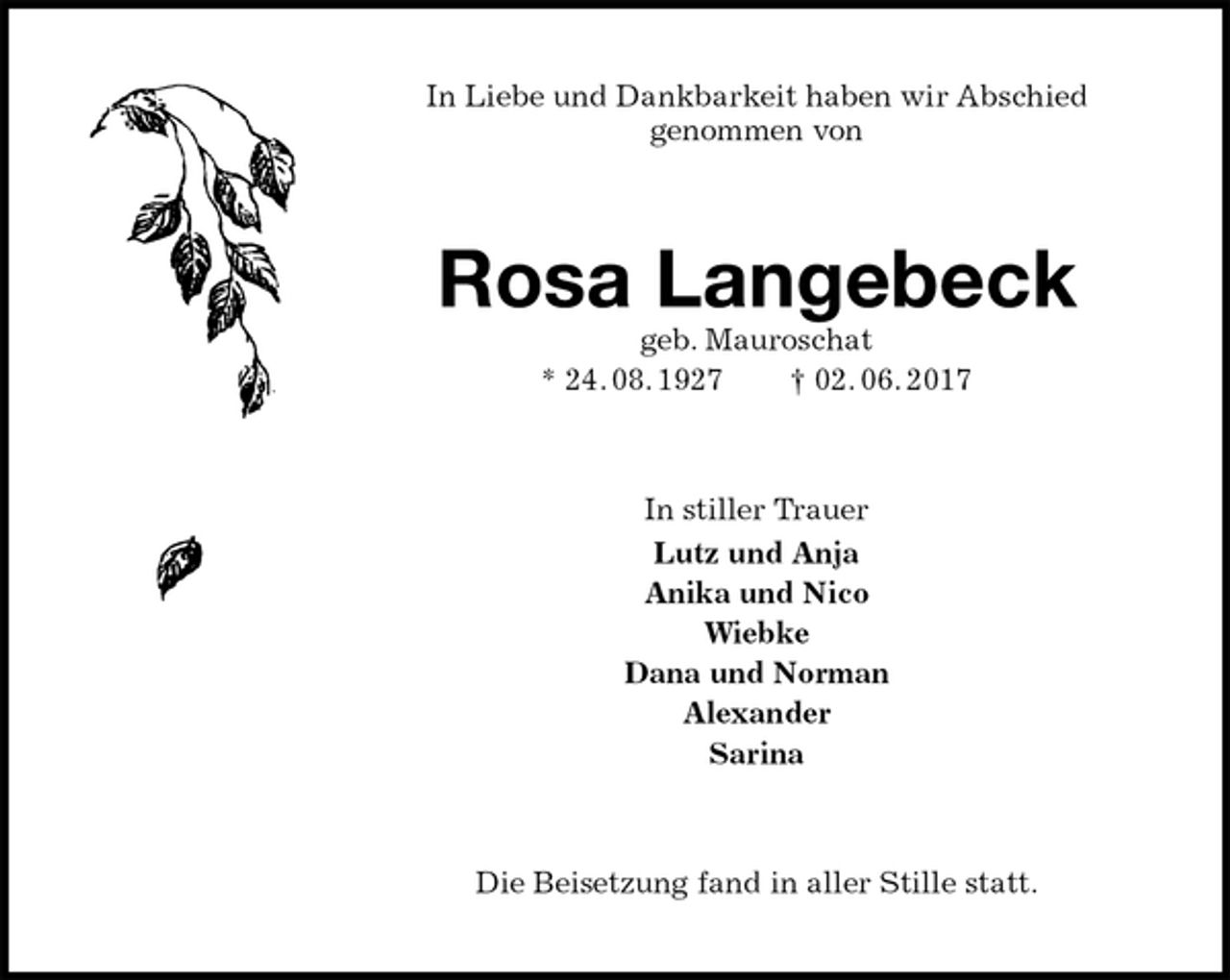 <p>In Liebe und Dankbarkeit haben wir Abschied<br />genommen von<br />Rosa Langebeck<br />geb. Mauroschat<br />* 24. 08. 1927 † 02. 06. 2017<br />In stiller Trauer<br />Lutz und Anja<br />Anika und Nico<br />Wiebke<br />Dana und Norman<br />Alexander<br />Sarina<br />Die Beisetzung fand in aller Stille statt.</p>