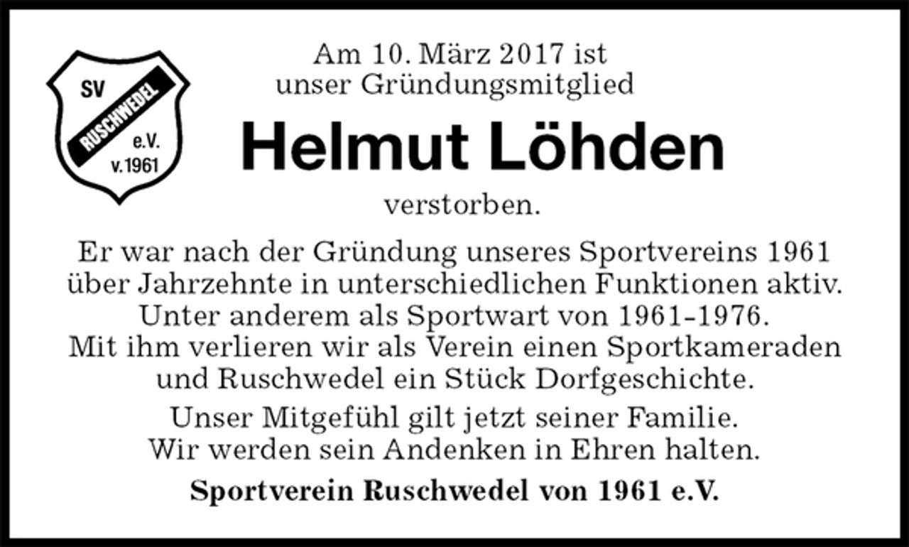 <p>Helmut Löhden<br />verstorben.<br />Er war nach der Gründung unseres Sportvereins 1961<br />über Jahrzehnte in unterschiedlichen Funktionen aktiv.<br />Unter anderem als Sportwart von 1961-1976.<br />Mit ihm verlieren wir als Verein einen Sportkameraden und Ruschwedel ein Stück Dorfgeschichte.<br />Unser Mitgefühl gilt jetzt seiner Familie.<br />Wir werden sein Andenken in Ehren halten.<br />Sportverein Ruschwedel von 1961 e.V.<br />Am 10. März 2017 ist<br />unser Gründungsmitglied</p>