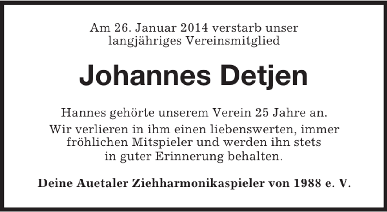 <p>Am 26. Januar 2014 verstarb unser<br />langjähriges Vereinsmitglied<br />Johannes Detjen<br />Hannes gehörte unserem Verein 25 Jahre an.<br />Wir verlieren in ihm einen liebenswerten, immer<br />fröhlichen Mitspieler und werden ihn stets<br />in guter Erinnerung behalten.<br />Deine Auetaler Ziehharmonikaspieler von 1988 e. V.</p>