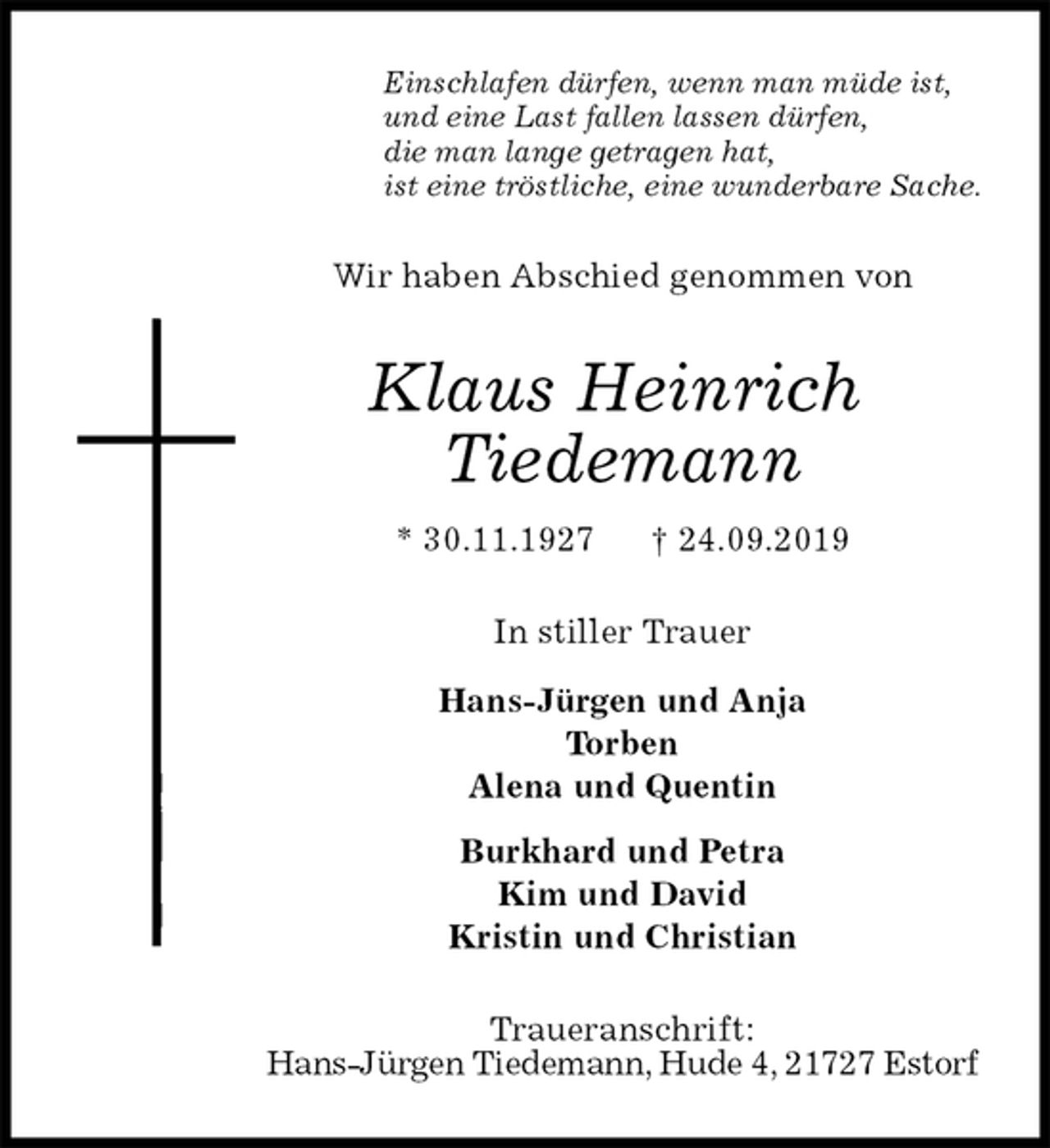 <p>Einschlafen dürfen, wenn man müde ist,<br />und eine Last fallen lassen dürfen,<br />die man lange getragen hat,<br />ist eine tröstliche, eine wunderbare Sache.<br />Wir haben Abschied genommen von<br />Klaus Heinrich<br />Tiedemann<br />* 30.11.1927 † 24.09.2019<br />In stiller Trauer</p><p>Hans-Jürgen und Anja<br />Torben<br />Alena und Quentin<br />Burkhard und Petra<br />Kim und David<br />Kristin und Christian<br />Traueranschrift:<br />Hans-Jürgen Tiedemann, Hude 4, 21727 Estorf</p>
