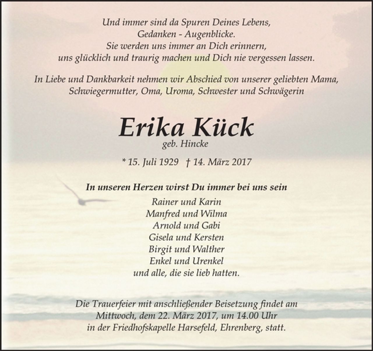 <p>Und immer sind da Spuren Deines Lebens,<br />Gedanken - Augenblicke.<br />Sie werden uns immer an Dich erinnern,<br />uns glücklich und traurig machen und Dich nie vergessen lassen.<br />In Liebe und Dankbarkeit nehmen wir Abschied von unserer geliebten Mama,<br />Schwiegermutter, Oma, Uroma, Schwester und Schwägerin<br />Erika Kück<br />geb. Hincke<br />* 15. Juli 1929 † 14. März 2017<br />In unseren Herzen wirst Du immer bei uns sein<br />Rainer und Karin<br />Manfred und Wilma<br />Arnold und Gabi<br />Gisela und Kersten<br />Birgit und Walther<br />Enkel und Urenkel<br />und alle, die sie lieb hatten.<br />Die Trauerfeier mit anschließender Beisetzung findet am<br />Mittwoch, dem 22. März 2017, um 14.00 Uhr<br />in der Friedhofskapelle Harsefeld, Ehrenberg, statt.</p>