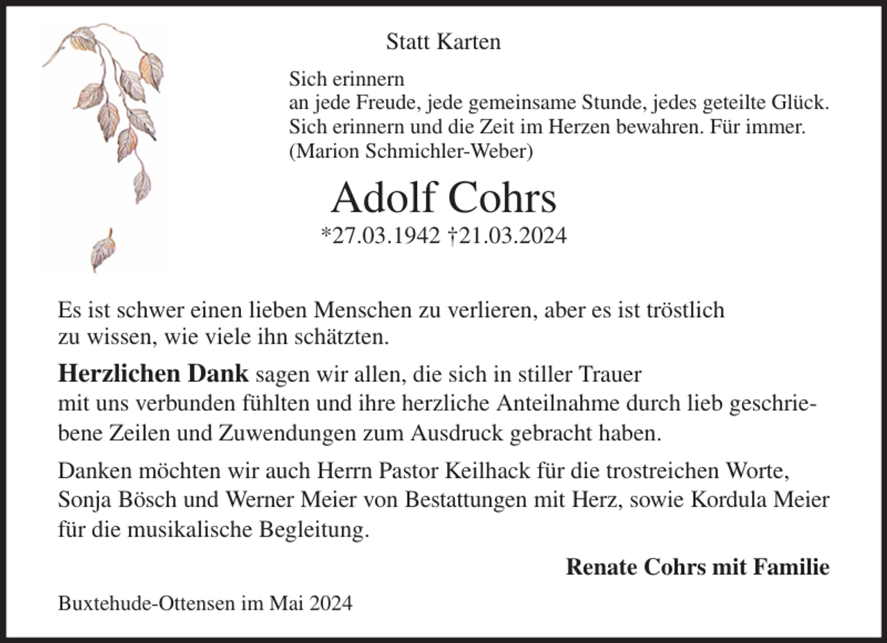 <p>Statt Karten<br />Sich erinnern<br />an jede Freude, jede gemeinsame Stunde, jedes geteilte Glück.<br />Sich erinnern und die Zeit im Herzen bewahren. Für immer.<br />(Marion Schmichler-Weber)<br />Adolf Cohrs<br />*27.03.1942 †21.03.2024<br />Es ist schwer einen lieben Menschen zu verlieren, aber es ist tröstlich<br />zu wissen, wie viele ihn schätzten.<br />Herzlichen Dank sagen wir allen, die sich in stiller Trauer<br />mit uns verbunden fühlten und ihre herzliche Anteilnahme durch lieb geschriebene Zeilen und Zuwendungen zum Ausdruck gebracht haben.<br />Danken möchten wir auch Herrn Pastor Keilhack für die trostreichen Worte, Sonja Bösch und Werner Meier von Bestattungen mit Herz, sowie Kordula Meier<br />für die musikalische Begleitung.<br />Renate Cohrs mit Familie<br />Buxtehude-Ottensen im Mai 2024</p>