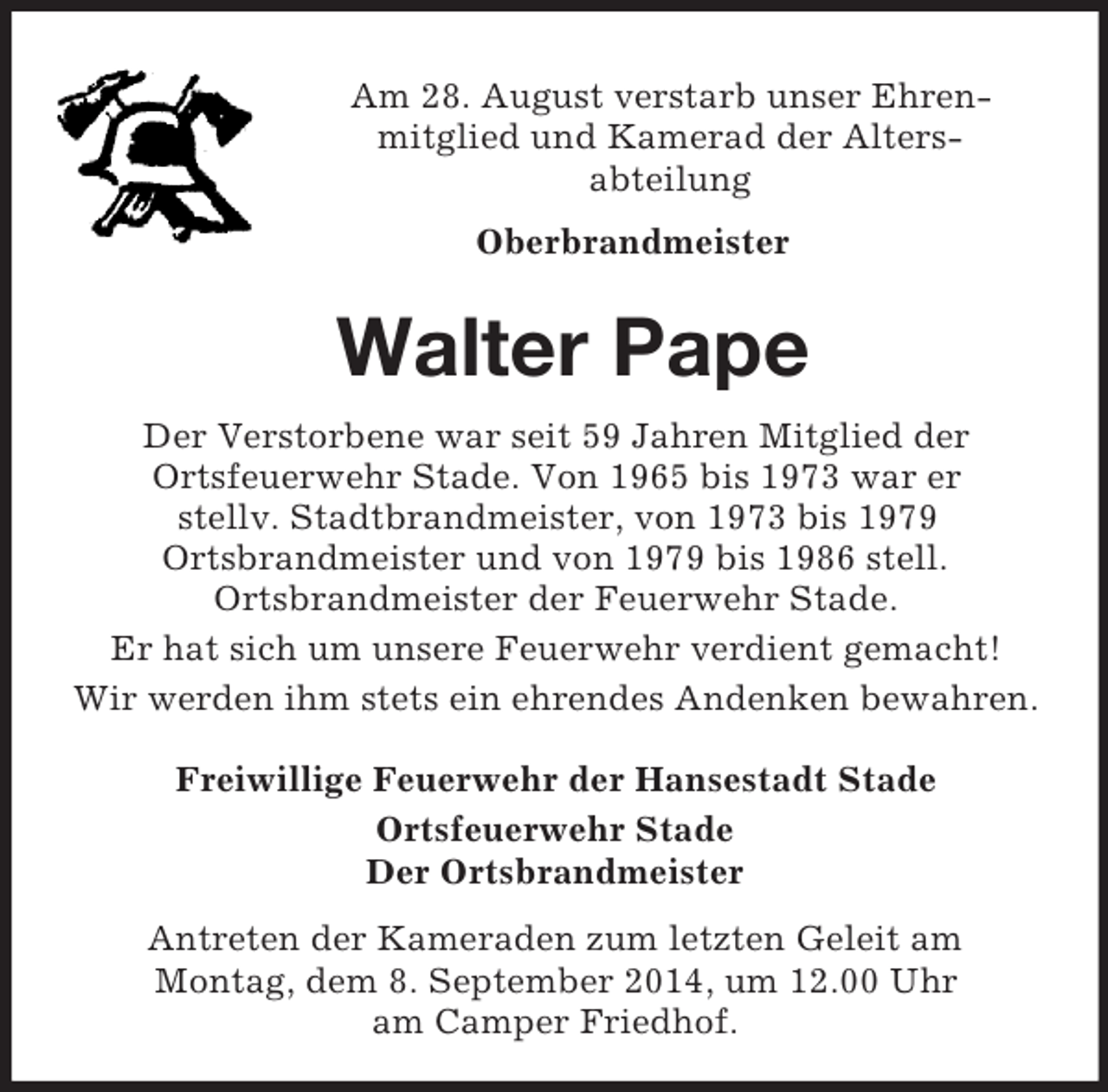 <p>Am 28. August verstarb unser Ehren-mitglied und Kamerad der Alters-<br />abteilung<br />Oberbrandmeister<br />Walter Pape<br />Der Verstorbene war seit 59 Jahren Mitglied der<br />Ortsfeuerwehr Stade. Von 1965 bis 1973 war er<br />stellv. Stadtbrandmeister, von 1973 bis 1979<br />Ortsbrandmeister und von 1979 bis 1986 stell.<br />Ortsbrandmeister der Feuerwehr Stade.<br />Er hat sich um unsere Feuerwehr verdient gemacht!<br />Wir werden ihm stets ein ehrendes Andenken bewahren.<br />Freiwillige Feuerwehr der Hansestadt Stade<br />Ortsfeuerwehr Stade<br />Der Ortsbrandmeister<br />Antreten der Kameraden zum letzten Geleit am<br />Montag, dem 8. September 2014, um 12.00 Uhr<br />am Camper Friedhof.</p>