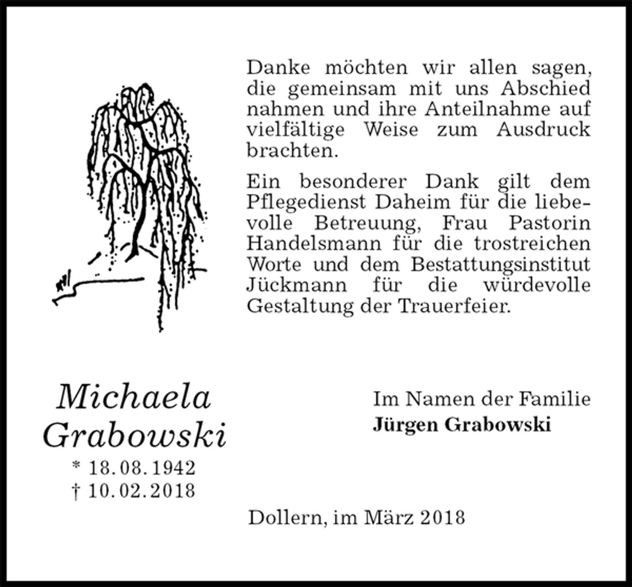 <p>Danke möchten wir allen sagen, die gemeinsam mit uns Abschied nahmen und ihre Anteilnahme auf vielfältige Weise zum Ausdruck brachten.<br />Ein besonderer Dank gilt dem<br />Pflegedienst Daheim für die liebevolle Betreuung, Frau Pastorin Handelsmann für die trostreichen Worte und dem Bestattungsinstitut Jückmann für die würdevolle<br />Gestaltung der Trauerfeier.<br />Im Namen der Familie<br />Jürgen Grabowski<br />Dollern, im März 2018<br />Michaela<br />Grabowski<br />* 18. 08. 1942<br />† 10. 02. 2018</p>