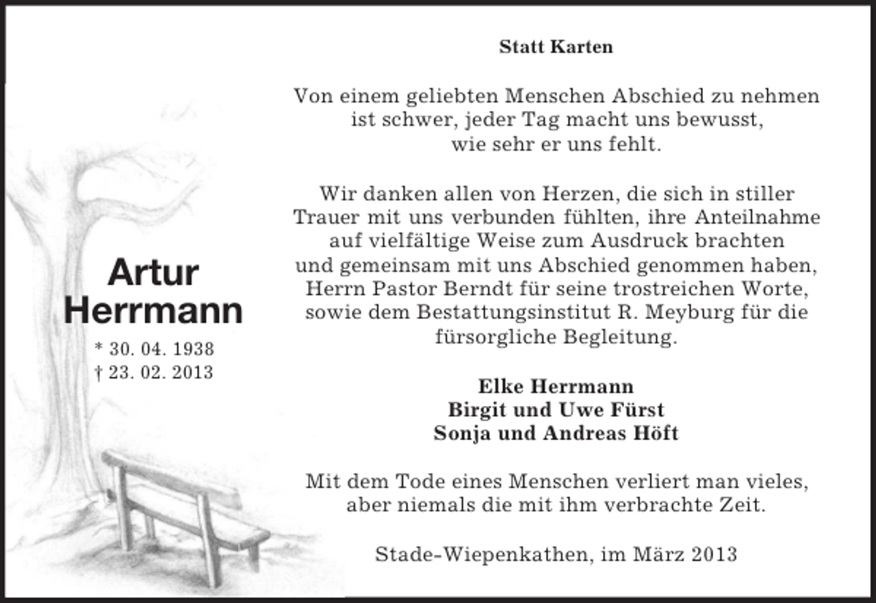 <p>Statt Karten</p><p>Von einem geliebten Menschen Abschied zu nehmen<br />ist schwer, jeder Tag macht uns bewusst,<br />wie sehr er uns fehlt.</p><p>Artur<br />Herrmann<br />* 30. 04. 1938<br />† 23. 02. 2013</p><p>Wir danken allen von Herzen, die sich in stiller<br />Trauer mit uns verbunden fühlten, ihre Anteilnahme<br />auf vielfältige Weise zum Ausdruck brachten<br />und gemeinsam mit uns Abschied genommen haben,<br />Herrn Pastor Berndt für seine trostreichen Worte,<br />sowie dem Bestattungsinstitut R. Meyburg für die<br />fürsorgliche Begleitung.<br />Elke Herrmann<br />Birgit und Uwe Fürst<br />Sonja und Andreas Höft<br />Mit dem Tode eines Menschen verliert man vieles,<br />aber niemals die mit ihm verbrachte Zeit.<br />Stade-Wiepenkathen, im März 2013</p>