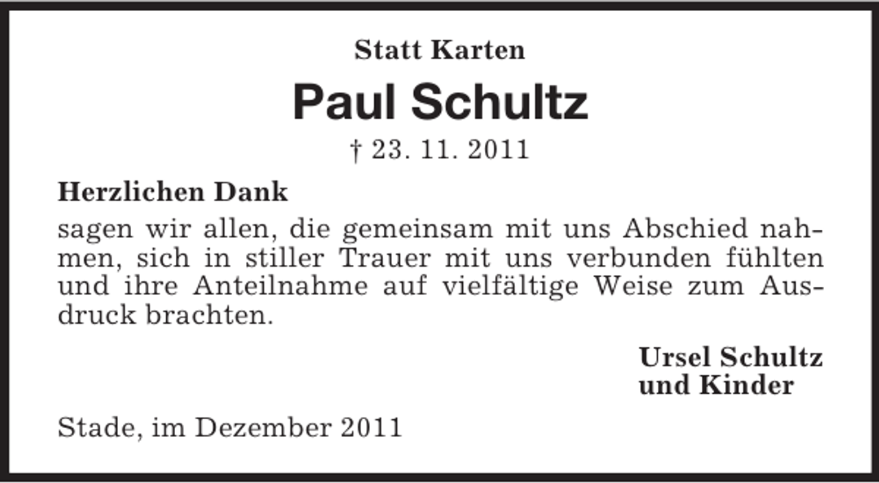 <p>Statt Karten</p><p>Paul Schultz<br />† 23. 11. 2011<br />Herzlichen Dank<br />sagen wir allen, die gemeinsam mit uns Abschied nahmen, sich in stiller Trauer mit uns verbunden fühlten<br />und ihre Anteilnahme auf vielfältige Weise zum Ausdruck brachten.<br />Ursel Schultz<br />und Kinder<br />Stade, im Dezember 2011</p>