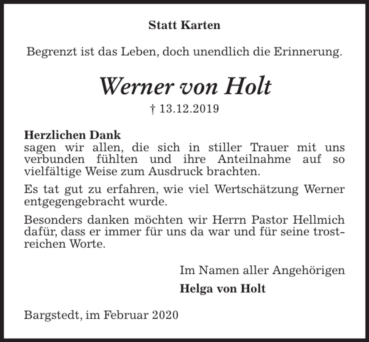 <p>Statt Karten<br />Begrenzt ist das Leben, doch unendlich die Erinnerung.<br />Werner von Holt<br />† 13.12.2019<br />Herzlichen Dank<br />sagen wir allen, die sich in stiller Trauer mit uns<br />verbunden fühlten und ihre Anteilnahme auf so<br />vielfältige Weise zum Ausdruck brachten.<br />Es tat gut zu erfahren, wie viel Wertschätzung Werner entgegengebracht wurde.<br />Besonders danken möchten wir Herrn Pastor Hellmich dafür, dass er immer für uns da war und für seine trostreichen Worte.<br />Im Namen aller Angehörigen<br />Helga von Holt<br />Bargstedt, im Februar 2020</p>