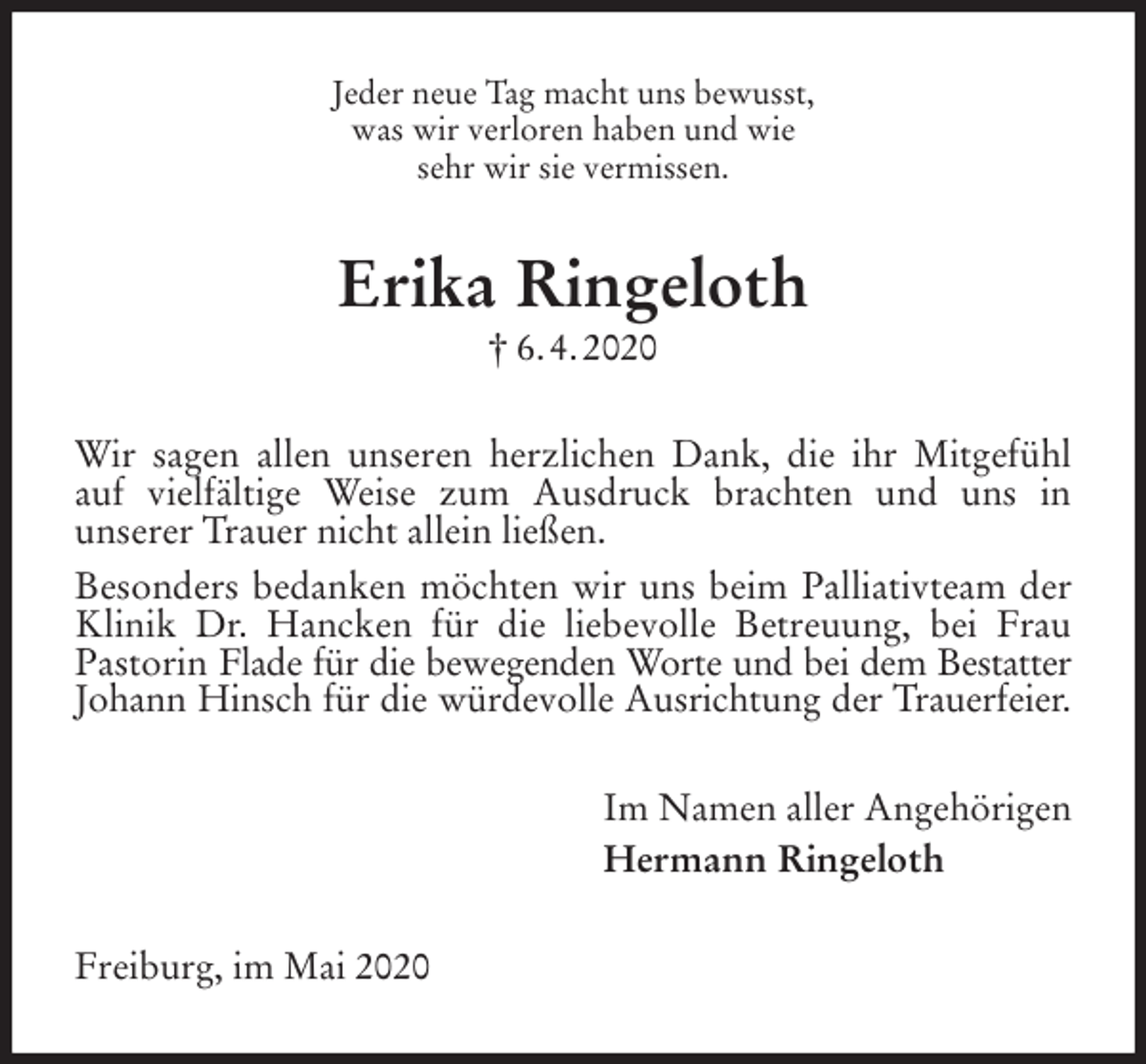 <p>Jeder neue Tag macht uns bewusst,<br />was wir verloren haben und wie<br />sehr wir sie vermissen.<br />Erika Ringeloth<br />† 6. 4. 2020<br />Wir sagen allen unseren herzlichen Dank, die ihr Mitgefühl auf vielfältige Weise zum Ausdruck brachten und uns in<br />unserer Trauer nicht allein ließen.<br />Besonders bedanken möchten wir uns beim Palliativteam der Klinik Dr. Hancken für die liebevolle Betreuung, bei Frau Pastorin Flade für die bewegenden Worte und bei dem Bestatter<br />Johann Hinsch für die würdevolle Ausrichtung der Trauerfeier.<br />Im Namen aller Angehörigen<br />Hermann Ringeloth<br />Freiburg, im Mai 2020</p>