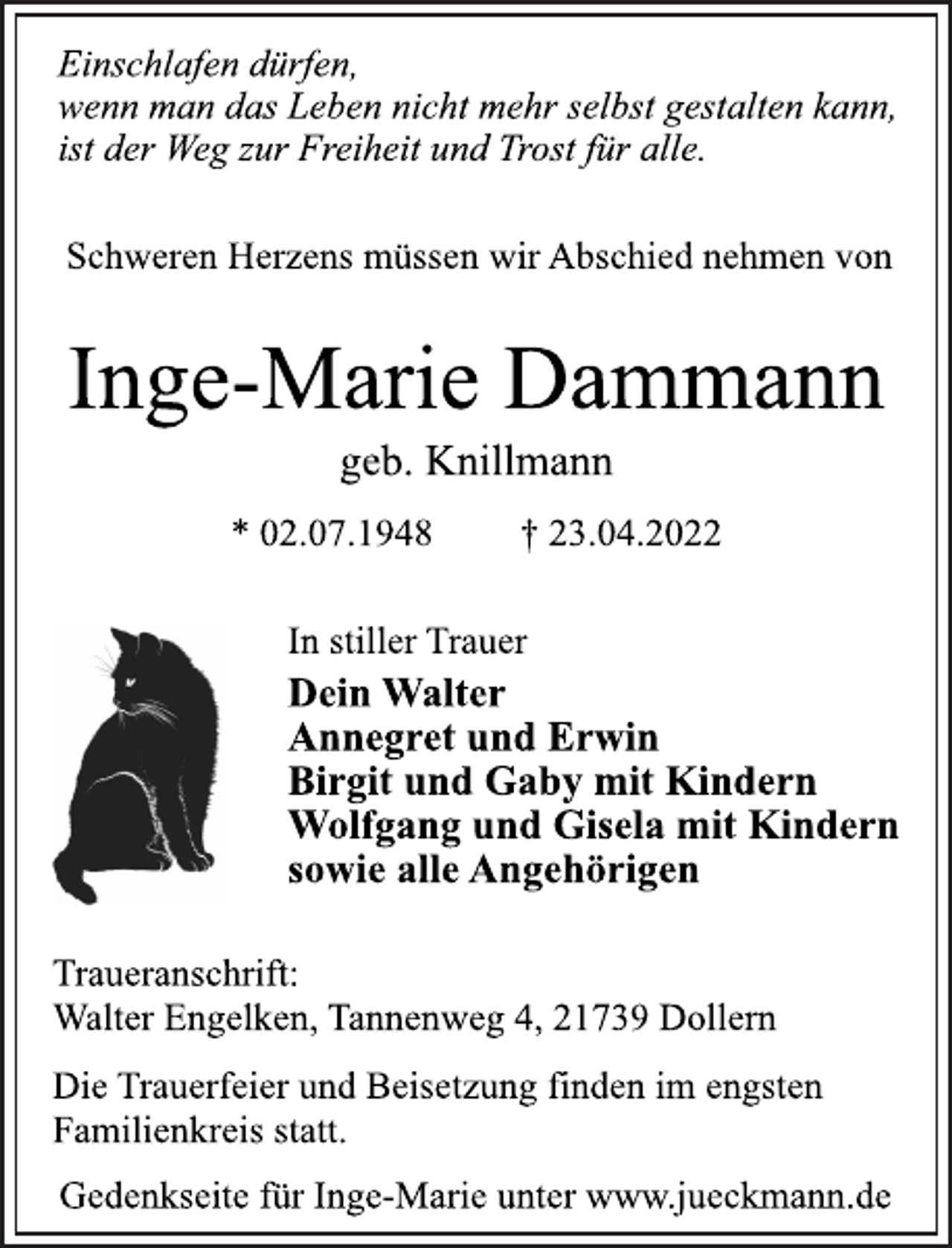<p>Einschlafen dürfen,<br />wenn man das Leben nicht mehr selbst gestalten kann,<br />ist der Weg zur Freiheit und Trost für alle.<br />Schweren Herzens müssen wir Abschied nehmen von<br />Inge-Marie Dammann<br />geb. Knillmann<br />* 02.07.1948 † 23.04.2022<br />In stiller Trauer<br />Dein Walter<br />Annegret und Erwin<br />Birgit und Gaby mit Kindern<br />Wolfgang und Gisela mit Kindern<br />sowie alle Angehörigen<br />Traueranschrift:<br />Walter Engelken, Tannenweg 4, 21739 Dollern<br />Die Trauerfeier und Beisetzung finden im engsten<br />Familienkreis statt.<br />Gedenkseite für Inge-Marie unter www.jueckmann.de</p>