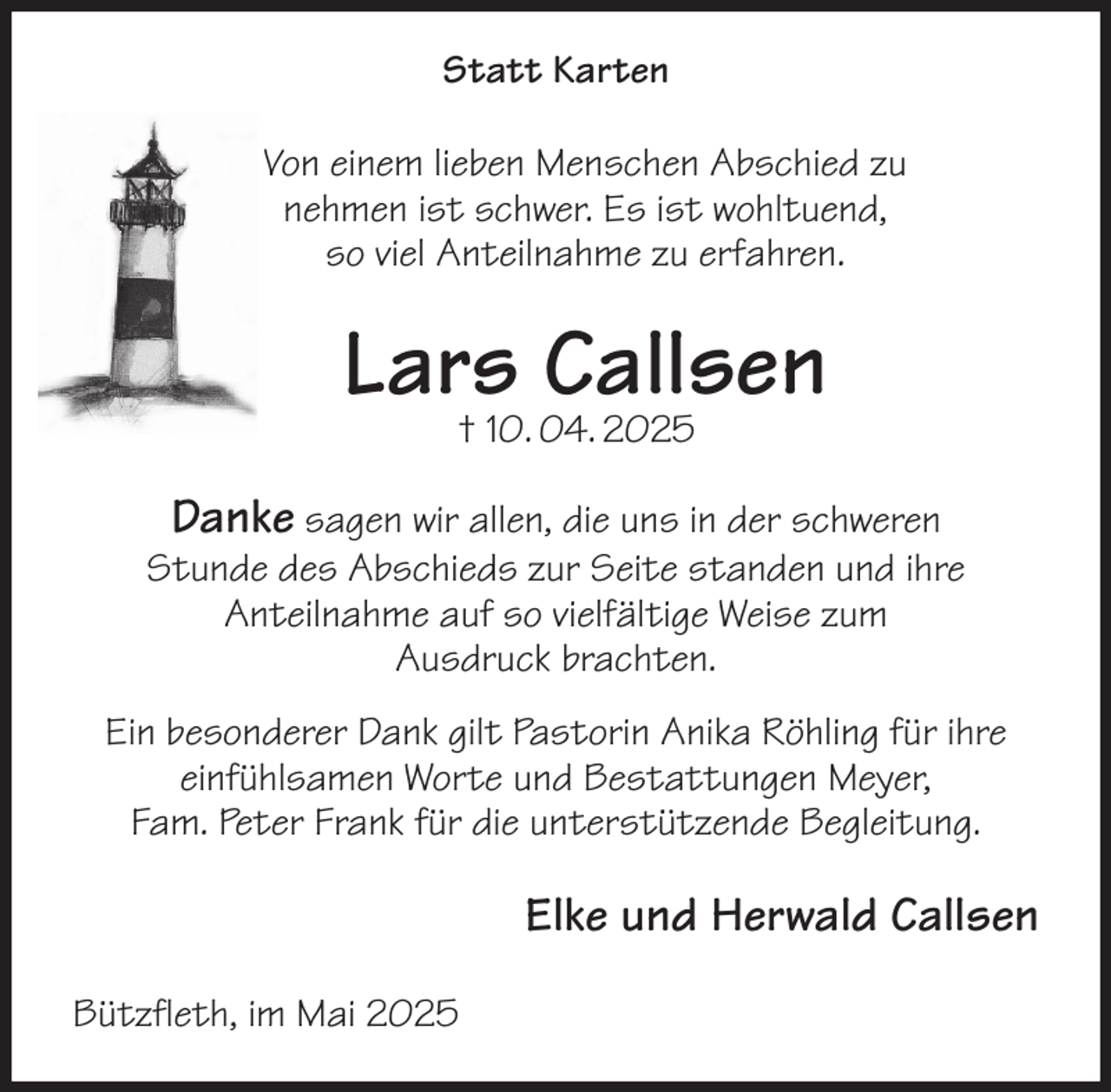 <p>Statt Karten<br />Von einem lieben Menschen Abschied zu<br />nehmen ist schwer. Es ist wohltuend,<br />so viel Anteilnahme zu erfahren.<br />Lars Callsen<br />† 10. 04. 2025<br />Danke sagen wir allen, die uns in der schweren<br />Stunde des Abschieds zur Seite standen und ihre<br />Anteilnahme auf so vielfältige Weise zum<br />Ausdruck brachten.<br />Ein besonderer Dank gilt Pastorin Anika Röhling für ihre einfühlsamen Worte und Bestattungen Meyer,<br />Fam. Peter Frank für die unterstützende Begleitung.<br />Elke und Herwald Callsen<br />Bützfleth, im Mai 2025</p>