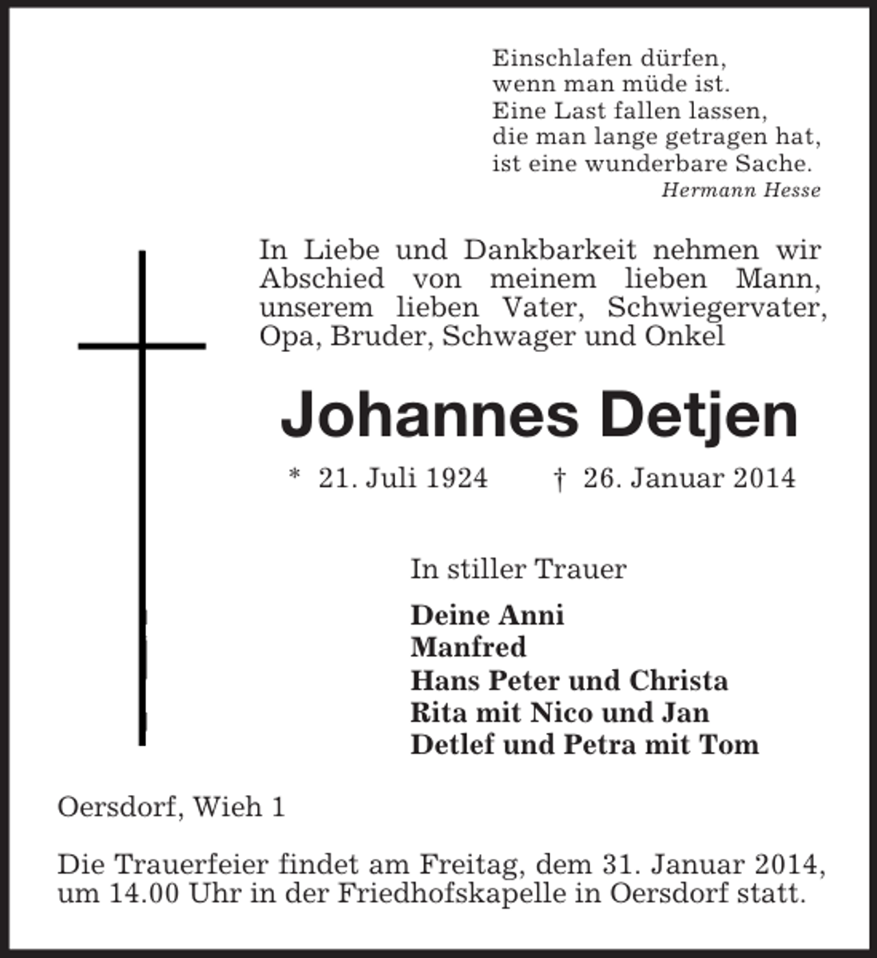 <p>Einschlafen dürfen,<br />wenn man müde ist.<br />Eine Last fallen lassen,<br />die man lange getragen hat,<br />ist eine wunderbare Sache.<br />Hermann Hesse<br />In Liebe und Dankbarkeit nehmen wir Abschied von meinem lieben Mann,<br />unserem lieben Vater, Schwiegervater, Opa, Bruder, Schwager und Onkel<br />Johannes Detjen<br />* 21. Juli 1924 † 26. Januar 2014<br />In stiller Trauer<br />Deine Anni<br />Manfred<br />Hans Peter und Christa<br />Rita mit Nico und Jan<br />Detlef und Petra mit Tom<br />Oersdorf, Wieh 1</p><p>Die Trauerfeier findet am Freitag, dem 31. Januar 2014, um 14.00 Uhr in der Friedhofskapelle in Oersdorf statt.</p>