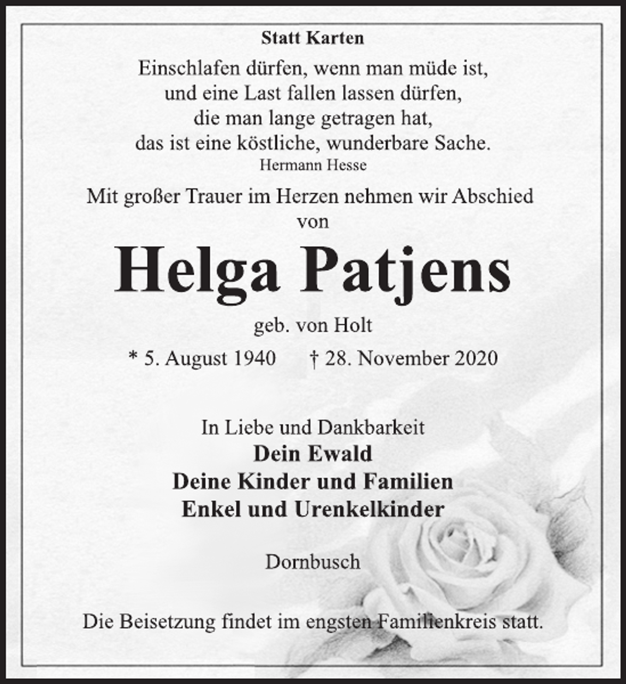 <p>Statt Karten<br />Einschlafen dürfen, wenn man müde ist,<br />und eine Last fallen lassen dürfen,<br />die man lange getragen hat,<br />das ist eine köstliche, wunderbare Sache.<br />Hermann Hesse<br />Mit großer Trauer im Herzen nehmen wir Abschied<br />von<br />Helga Patjens<br />geb. von Holt<br />* 5. August 1940 † 28. November 2020<br />In Liebe und Dankbarkeit<br />Dein Ewald<br />Deine Kinder und Familien<br />Enkel und Urenkelkinder<br />Dornbusch<br />Die Beisetzung findet im engsten Familienkreis statt.</p>