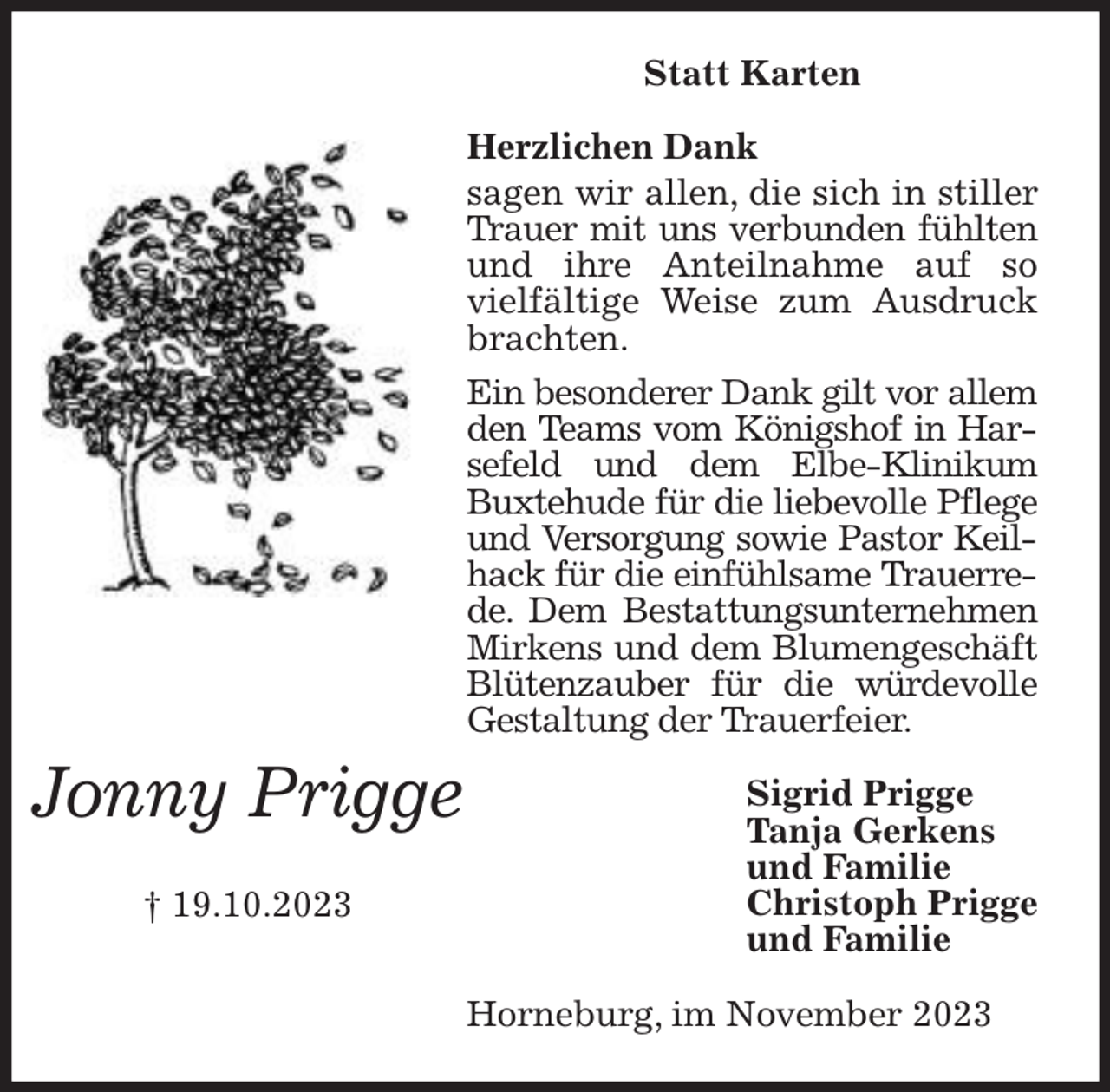 <p>Statt Karten<br />Herzlichen Dank<br />sagen wir allen, die sich in stiller Trauer mit uns verbunden fühlten und ihre Anteilnahme auf so vielfältige Weise zum Ausdruck<br />brachten.<br />Ein besonderer Dank gilt vor allem den Teams vom Königshof in Harsefeld und dem Elbe-Klinikum Buxtehude für die liebevolle Pflege und Versorgung sowie Pastor Keilhack für die einfühlsame Trauerrede. Dem Bestattungsunternehmen Mirkens und dem Blumengeschäft Blütenzauber für die würdevolle Gestaltung der Trauerfeier.<br />Horneburg, im November 2023<br />Sigrid Prigge<br />Tanja Gerkens<br />und Familie<br />Christoph Prigge<br />und Familie</p><p>Jonny Prigge</p><p>† 19.10.2023</p>