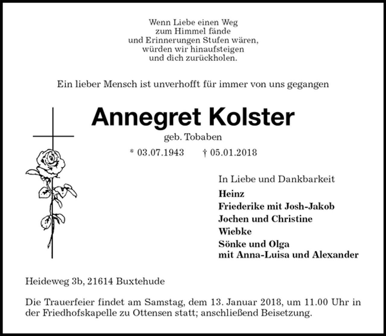 <p>Wenn Liebe einen Weg<br />zum Himmel fände<br />und Erinnerungen Stufen wären,<br />würden wir hinaufsteigen<br />und dich zurückholen.<br />Ein lieber Mensch ist unverhofft für immer von uns gegangen<br />Annegret Kolster<br />geb. Tobaben<br />* 03.07.1943 † 05.01.2018<br />In Liebe und Dankbarkeit<br />Heinz<br />Friederike mit Josh-Jakob<br />Jochen und Christine<br />Wiebke<br />Sönke und Olga<br />mit Anna-Luisa und Alexander<br />Heideweg 3b, 21614 Buxtehude</p>
<p>Die Trauerfeier findet am Samstag, dem 13. Januar 2018, um 11.00 Uhr in der Friedhofskapelle zu Ottensen statt; anschließend Beisetzung.</p>