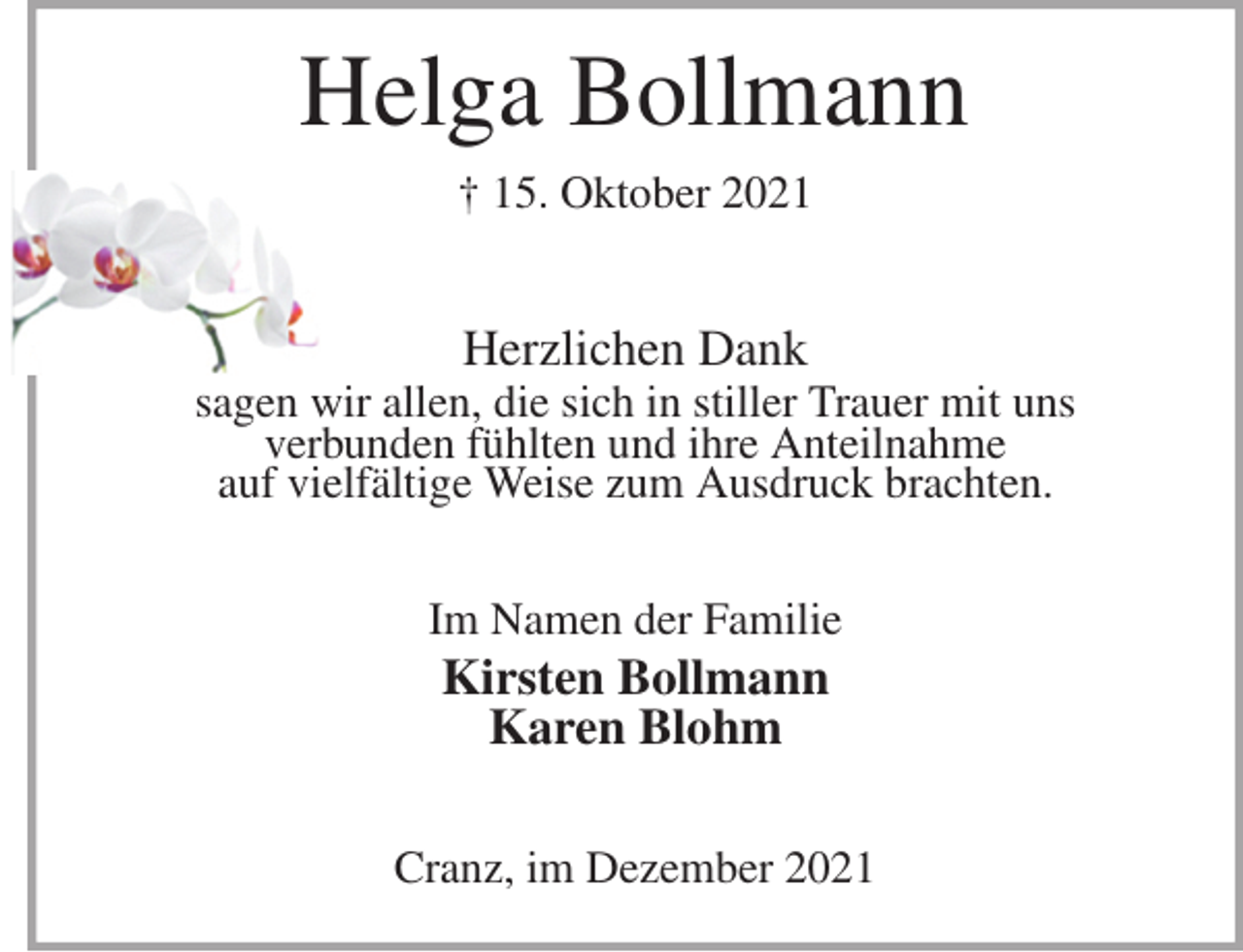 <p>Helga Bollmann<br />† 15. Oktober 2021<br />Herzlichen Dank<br />sagen wir allen, die sich in stiller Trauer mit uns<br />verbunden fühlten und ihre Anteilnahme<br />auf vielfältige Weise zum Ausdruck brachten.<br />Im Namen der Familie<br />Kirsten Bollmann<br />Karen Blohm<br />Cranz, im Dezember 2021</p>