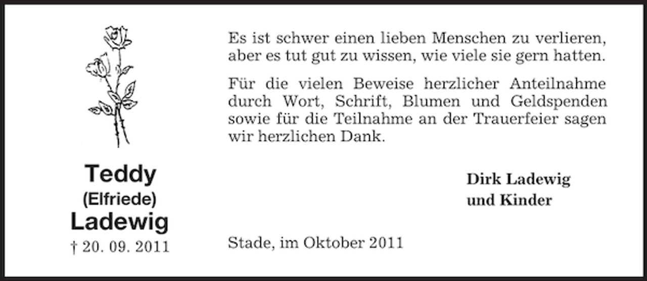 <p>Es ist schwer einen lieben Menschen zu verlieren,<br />aber es tut gut zu wissen, wie viele sie gern hatten.<br />Für die vielen Beweise herzlicher Anteilnahme<br />durch Wort, Schrift, Blumen und Geldspenden<br />sowie für die Teilnahme an der Trauerfeier sagen<br />wir herzlichen Dank.</p><p>Teddy</p><p>Dirk Ladewig<br />und Kinder</p><p>(Elfriede)</p><p>Ladewig<br />† 20. 09. 2011</p><p>Stade, im Oktober 2011</p>