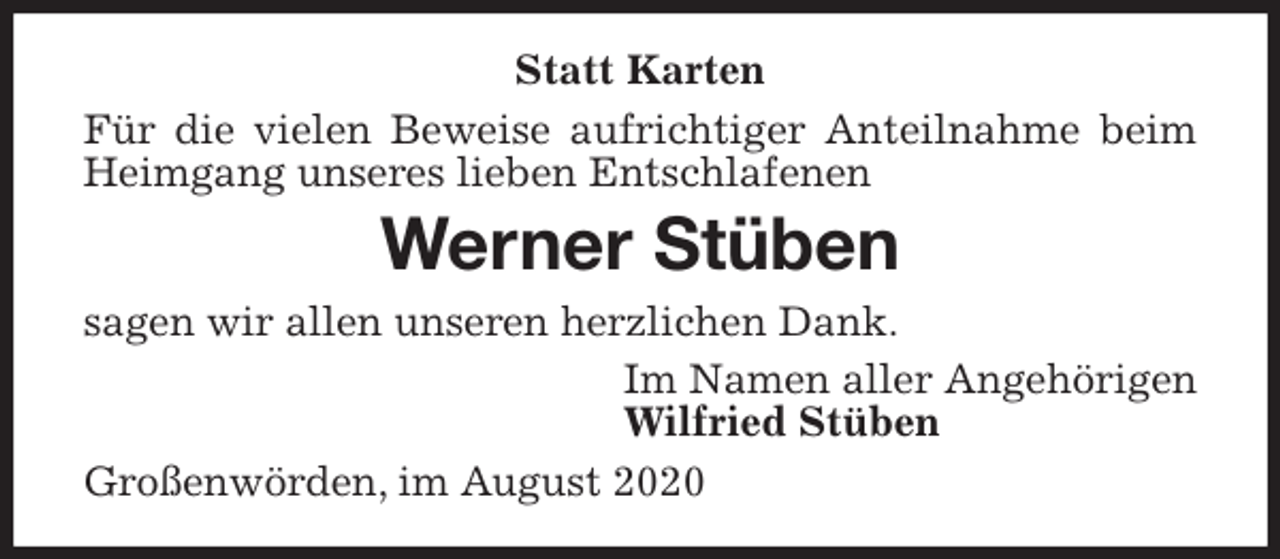 <p>Statt Karten<br />Für die vielen Beweise aufrichtiger Anteilnahme beim Heimgang unseres lieben Entschlafenen<br />Werner Stüben<br />sagen wir allen unseren herzlichen Dank.<br />Im Namen aller Angehörigen<br />Wilfried Stüben<br />Großenwörden, im August 2020</p>