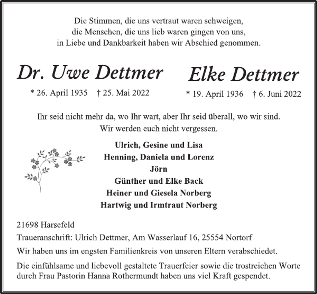 <p>Die Stimmen, die uns vertraut waren schweigen,<br />die Menschen, die uns lieb waren gingen von uns,<br />in Liebe und Dankbarkeit haben wir Abschied genommen.<br />Dr. Uwe Dettmer<br />* 26. April 1935 † 25. Mai 2022<br />Elke Dettmer<br />* 19. April 1936 † 6. Juni 2022<br />Ihr seid nicht mehr da, wo Ihr wart, aber Ihr seid überall, wo wir sind.<br />Wir werden euch nicht vergessen.<br />Ulrich, Gesine und Lisa<br />Henning, Daniela und Lorenz<br />Jörn<br />Günther und Elke Back<br />Heiner und Giesela Norberg<br />Hartwig und Irmtraut Norberg<br />21698 Harsefeld<br />Traueranschrift: Ulrich Dettmer, Am Wasserlauf 16, 25554 Nortorf<br />Wir haben uns im engsten Familienkreis von unseren Eltern verabschiedet.<br />Die einfühlsame und liebevoll gestaltete Trauerfeier sowie die trostreichen Worte durch Frau Pastorin Hanna Rothermundt haben uns viel Kraft gespendet.</p>