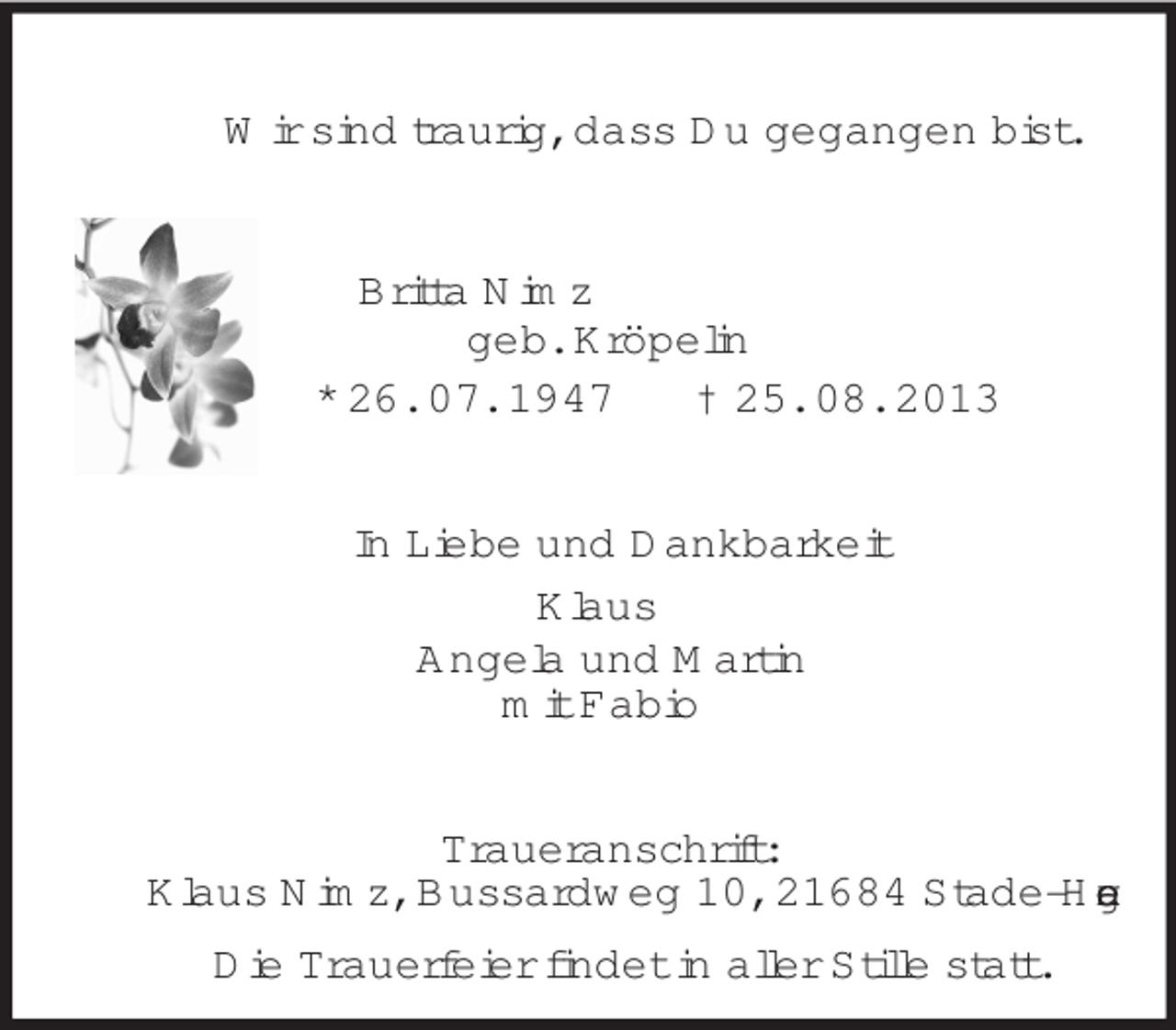 <p>Wir sind traurig, dass Du gegangen bist.</p><p>Britta Nimz<br />geb. Kröpelin<br />* 26. 07. 1947<br />† 25. 08. 2013</p><p>In Liebe und Dankbarkeit<br />Klaus<br />Angela und Martin<br />mit Fabio</p><p>Traueranschrift:<br />Klaus Nimz, Bussardweg 10, 21684 Stade-Hagen<br />Die Trauerfeier findet in aller Stille statt.</p>
