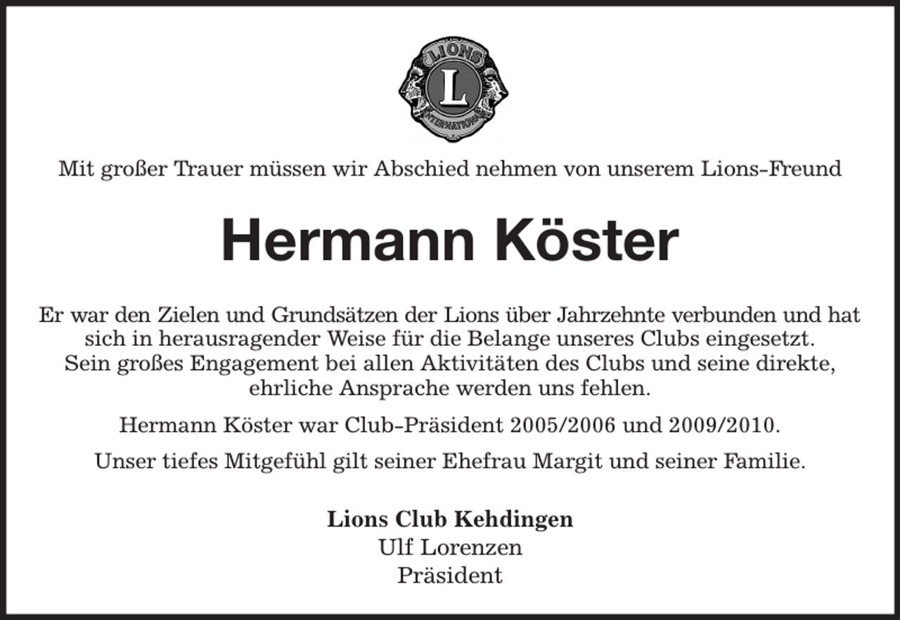 <p>Mit großer Trauer müssen wir Abschied nehmen von unserem Lions-Freund<br />Hermann Köster<br />Er war den Zielen und Grundsätzen der Lions über Jahrzehnte verbunden und hat<br />sich in herausragender Weise für die Belange unseres Clubs eingesetzt.<br />Sein großes Engagement bei allen Aktivitäten des Clubs und seine direkte,<br />ehrliche Ansprache werden uns fehlen.<br />Hermann Köster war Club-Präsident 2005/2006 und 2009/2010.<br />Unser tiefes Mitgefühl gilt seiner Ehefrau Margit und seiner Familie.<br />Lions Club Kehdingen<br />Ulf Lorenzen<br />Präsident</p>