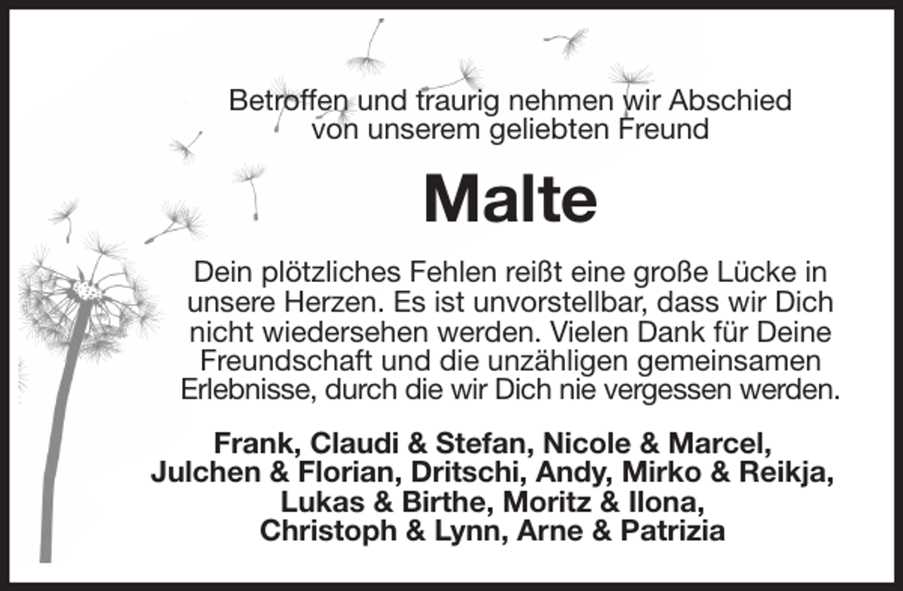 <p>Betroffen und traurig nehmen wir Abschied<br />von unserem geliebten Freund<br />Malte<br />Dein plötzliches Fehlen reißt eine große Lücke in unsere Herzen. Es ist unvorstellbar, dass wir Dich nicht wiedersehen werden. Vielen Dank für Deine Freundschaft und die unzähligen gemeinsamen<br />Erlebnisse, durch die wir Dich nie vergessen werden.<br />Frank, Claudi &amp; Stefan, Nicole &amp; Marcel,<br />Julchen &amp; Florian, Dritschi, Andy, Mirko &amp; Reikja,<br />Lukas &amp; Birthe, Moritz &amp; Ilona,<br />Christoph &amp; Lynn, Arne &amp; Patrizia</p>
