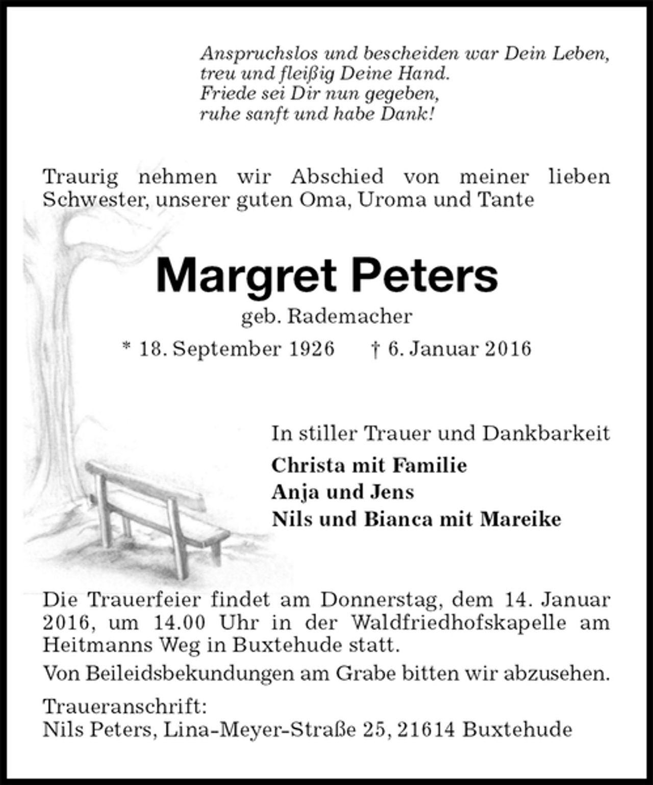 <p>Anspruchslos und bescheiden war Dein Leben,<br />treu und fleißig Deine Hand.<br />Friede sei Dir nun gegeben,<br />ruhe sanft und habe Dank!<br />Traurig nehmen wir Abschied von meiner lieben Schwester, unserer guten Oma, Uroma und Tante<br />Margret Peters<br />geb. Rademacher<br />* 18. September 1926 † 6. Januar 2016<br />In stiller Trauer und Dankbarkeit<br />Christa mit Familie<br />Anja und Jens<br />Nils und Bianca mit Mareike<br />Die Trauerfeier findet am Donnerstag, dem 14. Januar 2016, um 14.00 Uhr in der Waldfriedhofskapelle am Heitmanns Weg in Buxtehude statt.<br />Von Beileidsbekundungen am Grabe bitten wir abzusehen.<br />Traueranschrift:<br />Nils Peters, Lina-Meyer-Straße 25, 21614 Buxtehude</p>