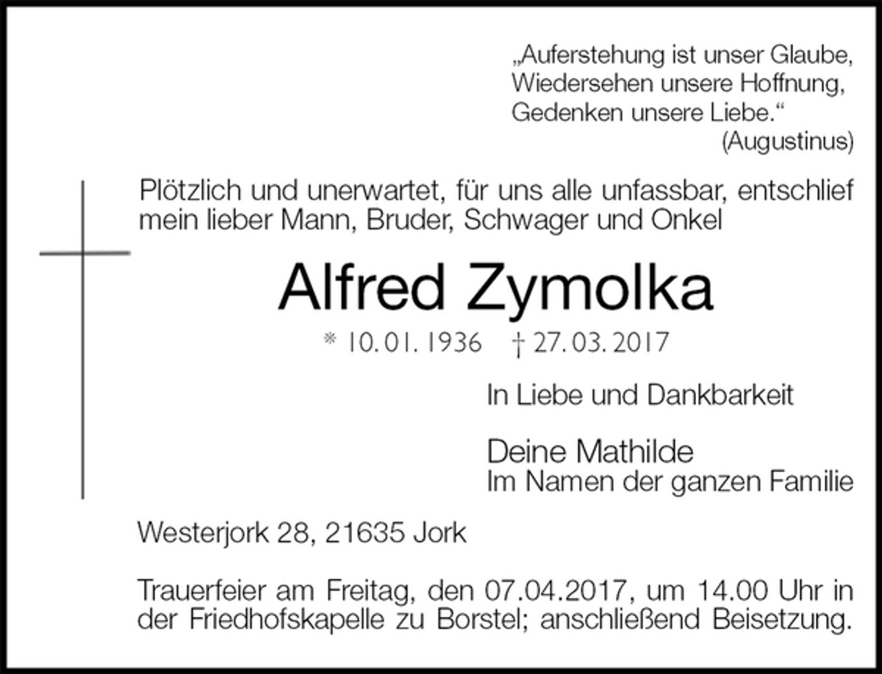 <p>„Auferstehung ist unser Glaube,<br />Wiedersehen unsere Hoffnung,<br />Gedenken unsere Liebe.“<br />(Augustinus)<br />Plötzlich und unerwartet, für uns alle unfassbar, entschlief mein lieber Mann, Bruder, Schwager und Onkel<br />Alfred Zymolka<br />* 10. 01. 1936 † 27. 03. 2017<br />In Liebe und Dankbarkeit</p><p>Deine Mathilde<br />Im Namen der ganzen Familie<br />Westerjork 28, 21635 Jork</p><p>Trauerfeier am Freitag, den 07.04.2017, um 14.00 Uhr in der Friedhofskapelle zu Borstel; anschließend Beisetzung.</p>