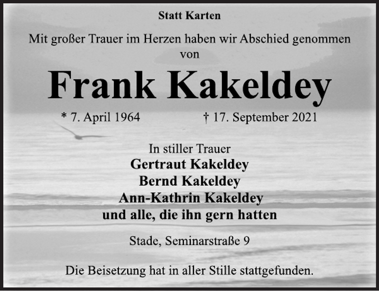 <p>Statt Karten<br />Mit großer Trauer im Herzen haben wir Abschied genommen<br />von<br />Frank Kakeldey<br />* 7. April 1964 † 17. September 2021<br />In stiller Trauer<br />Gertraut Kakeldey<br />Bernd Kakeldey<br />Ann-Kathrin Kakeldey<br />und alle, die ihn gern hatten<br />Stade, Seminarstraße 9<br />Die Beisetzung hat in aller Stille stattgefunden.</p>