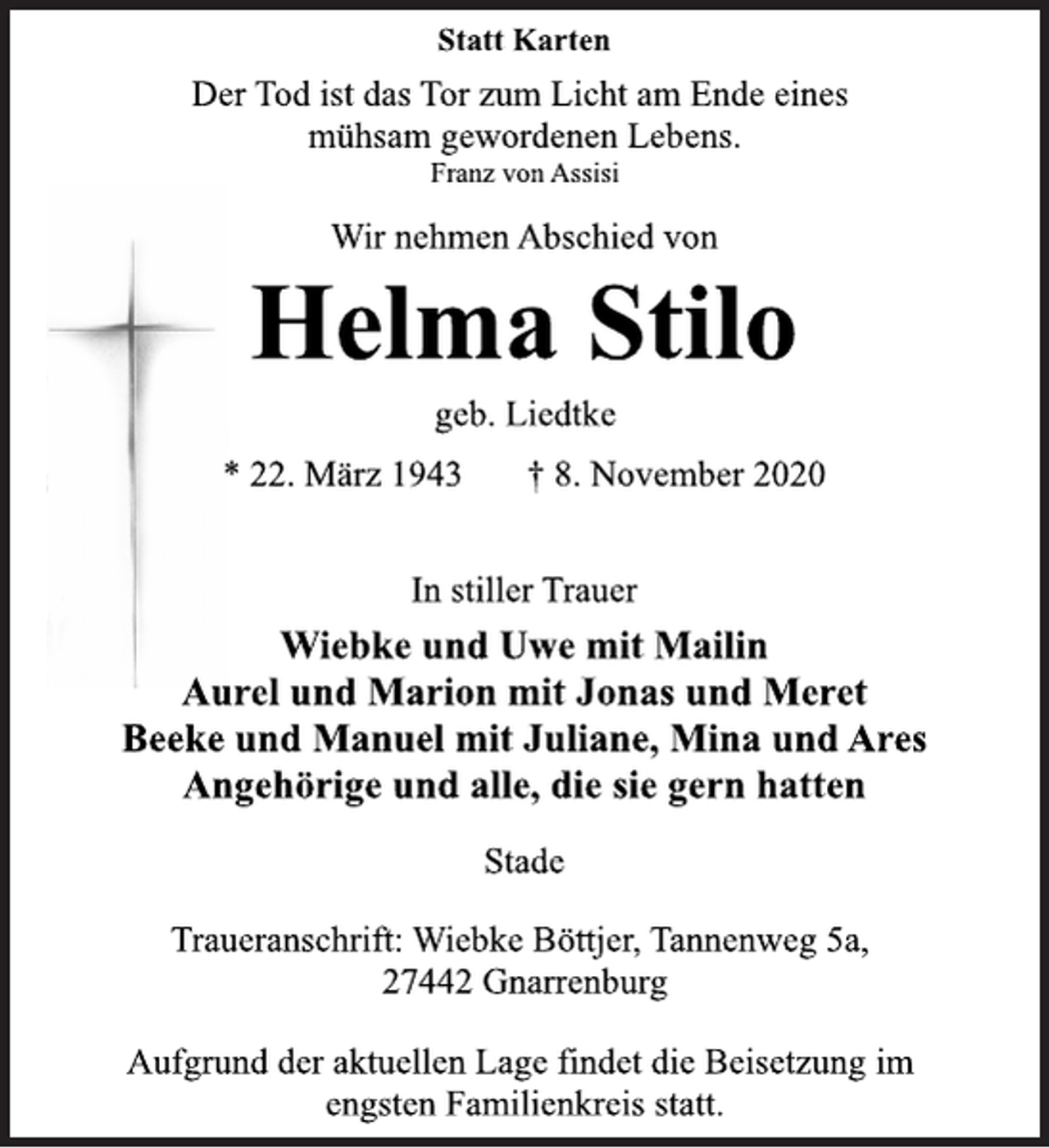 <p>Statt Karten</p>
<p>Der Tod ist das Tor zum Licht am Ende eines<br />mühsam gewordenen Lebens.<br />Franz von Assisi</p>
<p>Wir nehmen Abschied von</p>
<p>Helma Stilo</p>
<p>geb. Liedtke</p>
<p>* 22. März 1943 † 8. November 2020<br />In stiller Trauer</p>
<p>Wiebke und Uwe mit Mailin<br />Aurel und Marion mit Jonas und Meret<br />Beeke und Manuel mit Juliane, Mina und Ares<br />Angehörige und alle, die sie gern hatten</p>
<p>Stade</p>
<p>Traueranschrift: Wiebke Böttjer, Tannenweg 5a,<br />27442 Gnarrenburg</p>
<p>Aufgrund der aktuellen Lage findet die Beisetzung im<br />engsten Familienkreis statt.</p>