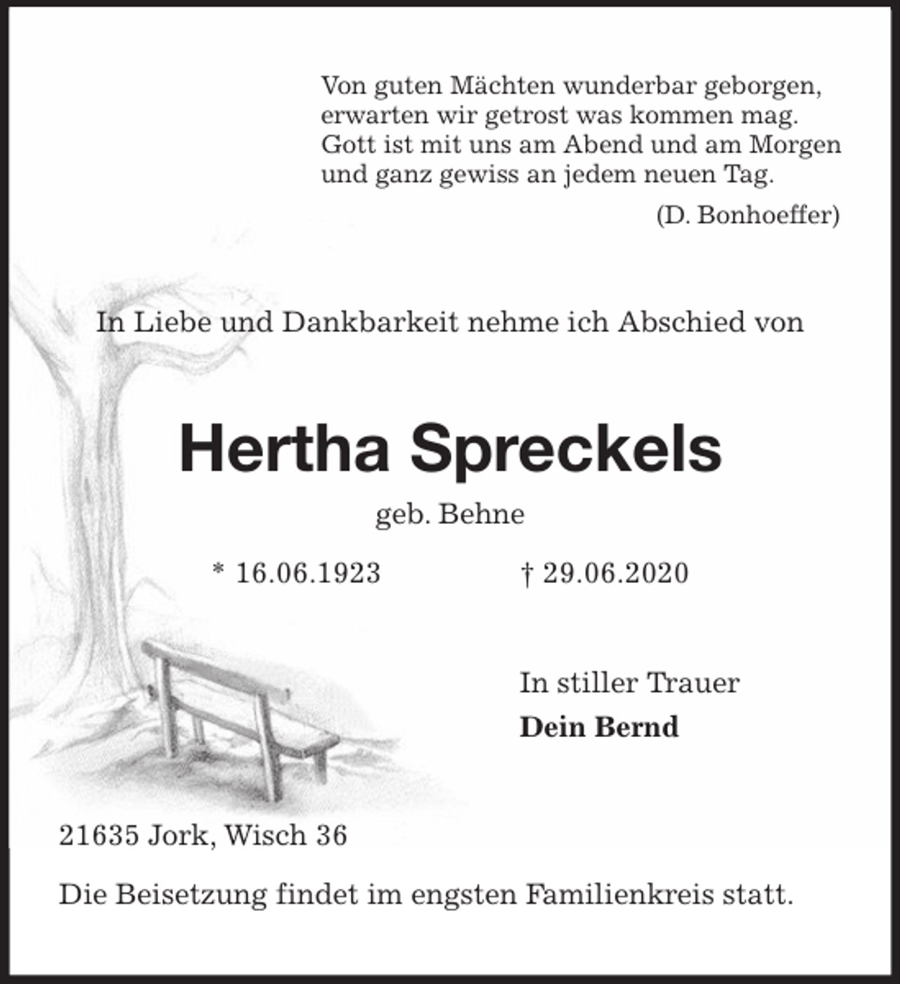 <p>Von guten Mächten wunderbar geborgen,<br />erwarten wir getrost was kommen mag.<br />Gott ist mit uns am Abend und am Morgen<br />und ganz gewiss an jedem neuen Tag.<br />(D. Bonhoeffer)<br />In Liebe und Dankbarkeit nehme ich Abschied von<br />Hertha Spreckels<br />geb. Behne<br />* 16.06.1923 † 29.06.2020<br />In stiller Trauer<br />Dein Bernd<br />21635 Jork, Wisch 36</p>
<p>Die Beisetzung findet im engsten Familienkreis statt.</p>