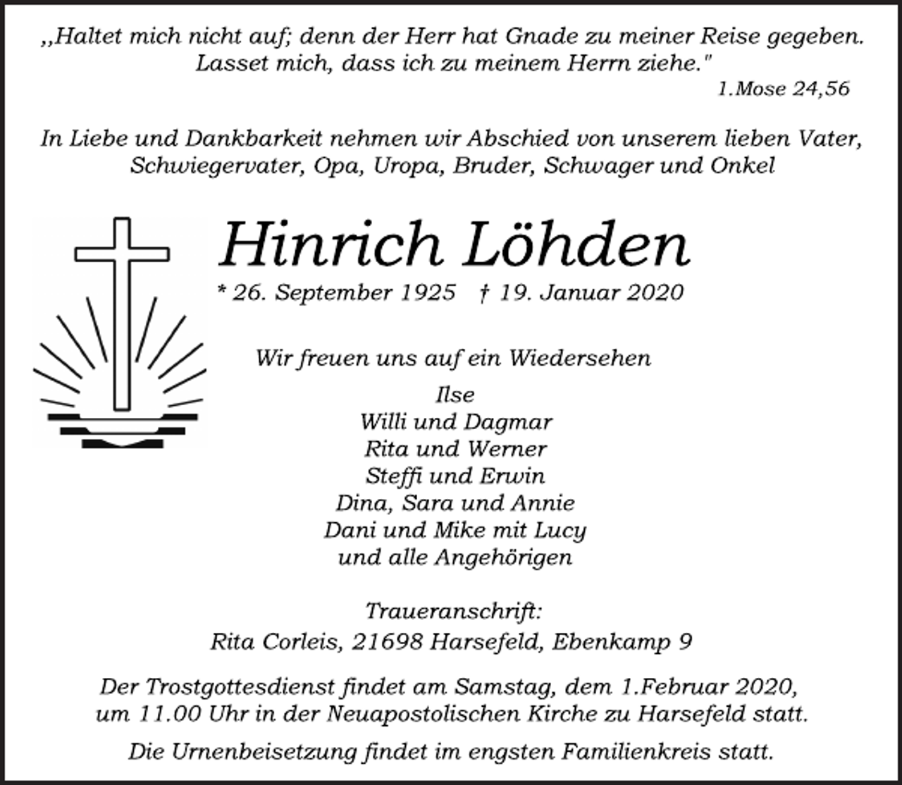 <p>,,Haltet mich nicht auf; denn der Herr hat Gnade zu meiner Reise gegeben.<br />Lasset mich, dass ich zu meinem Herrn ziehe."<br />1.Mose 24,56<br />In Liebe und Dankbarkeit nehmen wir Abschied von unserem lieben Vater, Schwiegervater, Opa, Uropa, Bruder, Schwager und Onkel<br />Hinrich Löhden<br />* 26. September 1925 † 19. Januar 2020<br />Wir freuen uns auf ein Wiedersehen<br />Ilse<br />Willi und Dagmar<br />Rita und Werner<br />Steffi und Erwin<br />Dina, Sara und Annie<br />Dani und Mike mit Lucy<br />und alle Angehörigen<br />Traueranschrift:<br />Rita Corleis, 21698 Harsefeld, Ebenkamp 9<br />Der Trostgottesdienst findet am Samstag, dem 1.Februar 2020, um 11.00 Uhr in der Neuapostolischen Kirche zu Harsefeld statt.<br />Die Urnenbeisetzung findet im engsten Familienkreis statt.</p>