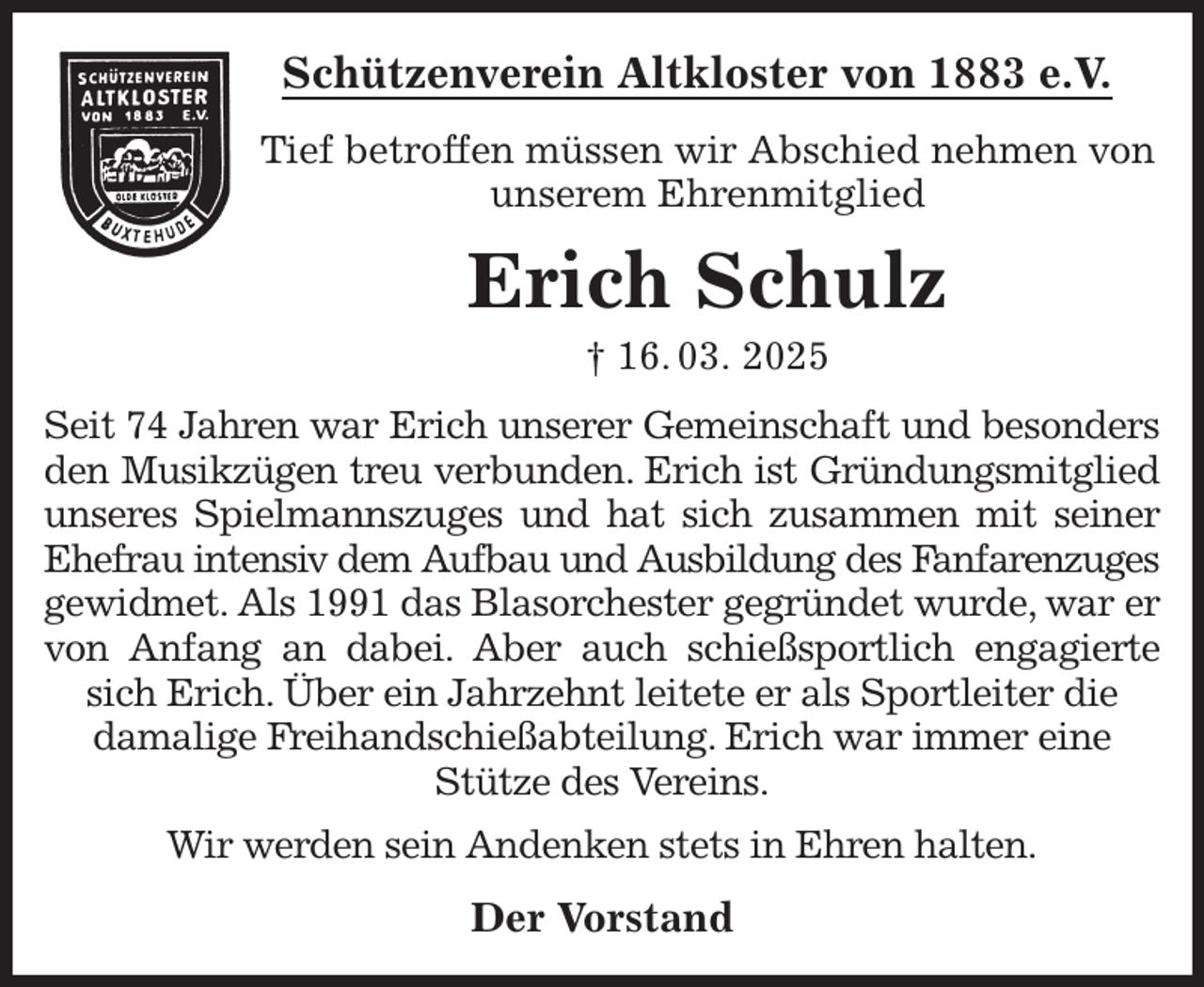 <p>Schützenverein Altkloster von 1883 e.V.<br />Tief betroffen müssen wir Abschied nehmen von unserem Ehrenmitglied<br />Erich Schulz<br />† 16. 03. 2025<br />Der Vorstand<br />Seit 74 Jahren war Erich unserer Gemeinschaft und besonders den Musikzügen treu verbunden. Erich ist Gründungsmitglied unseres Spielmannszuges und hat sich zusammen mit seiner<br />Ehefrau intensiv dem Aufbau und Ausbildung des Fanfarenzuges<br />gewidmet. Als 1991 das Blasorchester gegründet wurde, war er von Anfang an dabei. Aber auch schießsportlich engagierte sich Erich. Über ein Jahrzehnt leitete er als Sportleiter die<br />damalige Freihandschießabteilung. Erich war immer eine<br />Stütze des Vereins.<br />Wir werden sein Andenken stets in Ehren halten.</p>