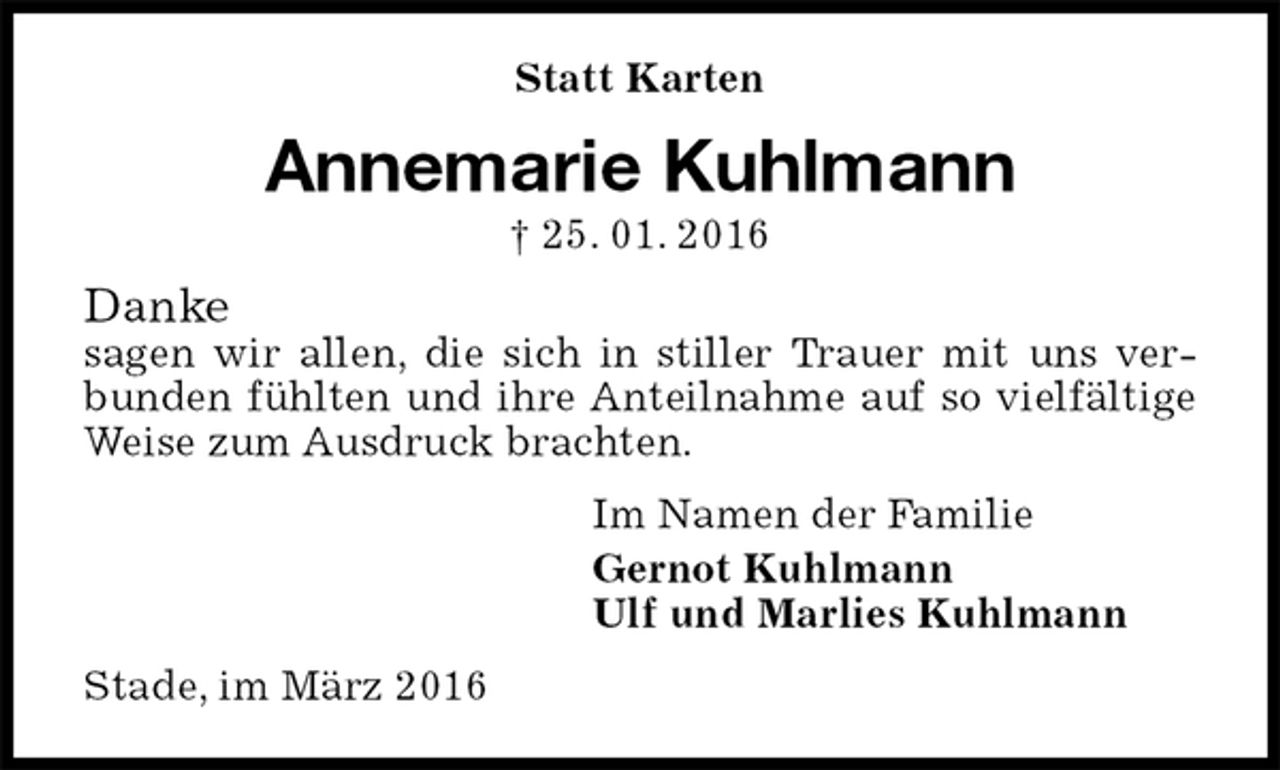 <p>Statt Karten<br />Annemarie Kuhlmann<br />† 25. 01. 2016<br />Danke<br />sagen wir allen, die sich in stiller Trauer mit uns verbunden fühlten und ihre Anteilnahme auf so vielfältige Weise zum Ausdruck brachten.<br />Im Namen der Familie<br />Gernot Kuhlmann<br />Ulf und Marlies Kuhlmann<br />Stade, im März 2016</p>