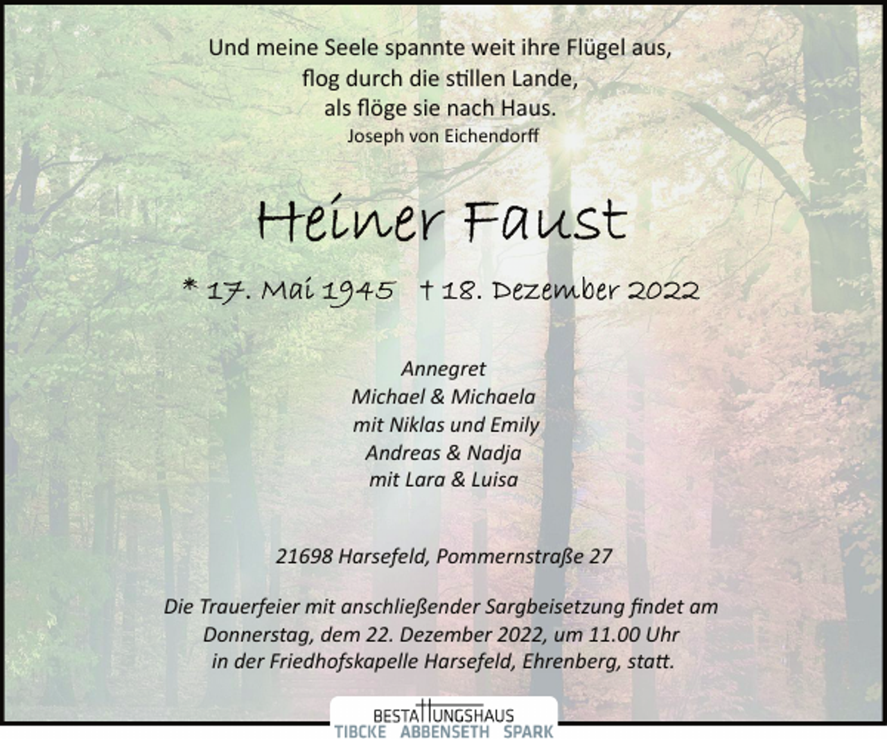 <p>Und meine Seele spannte weit ihre Flügel aus,<br />flog durch die stillen Lande,<br />als flöge sie nach Haus.<br />Joseph von Eichendorff<br />Heiner Faust<br />* 17. Mai 1945 + 18. Dezember 2022<br />Annegret<br />Michael &amp; Michaela<br />mit Niklas und Emily<br />Andreas &amp; Nadja<br />mit Lara &amp; Luisa<br />21698 Harsefeld, Pommernstraße 27<br />Die Trauerfeier mit anschließender Sargbeisetzung findet am<br />Donnerstag, dem 22. Dezember 2022, um 11.00 Uhr<br />in der Friedhofskapelle Harsefeld, Ehrenberg, statt.</p>