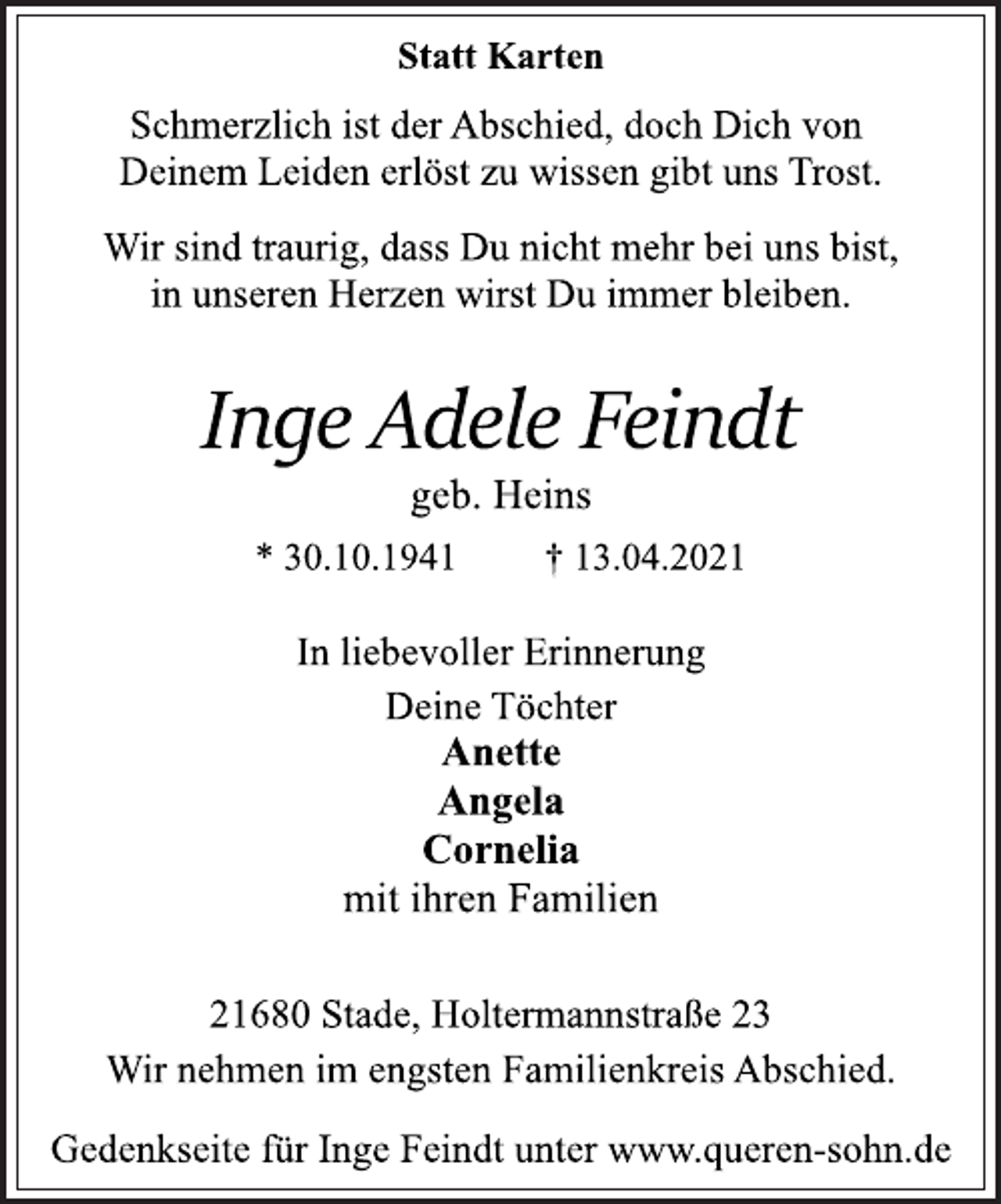 <p>Statt Karten<br />Schmerzlich ist der Abschied, doch Dich von<br />Deinem Leiden erlöst zu wissen gibt uns Trost.<br />Wir sind traurig, dass Du nicht mehr bei uns bist,<br />in unseren Herzen wirst Du immer bleiben.<br />Inge Adele Feindt<br />geb. Heins<br />* 30.10.1941 † 13.04.2021<br />In liebevoller Erinnerung<br />Deine Töchter<br />Anette<br />Angela<br />Cornelia<br />mit ihren Familien<br />21680 Stade, Holtermannstraße 23<br />Wir nehmen im engsten Familienkreis Abschied.<br />Gedenkseite für Inge Feindt unter www.queren-sohn.de</p>