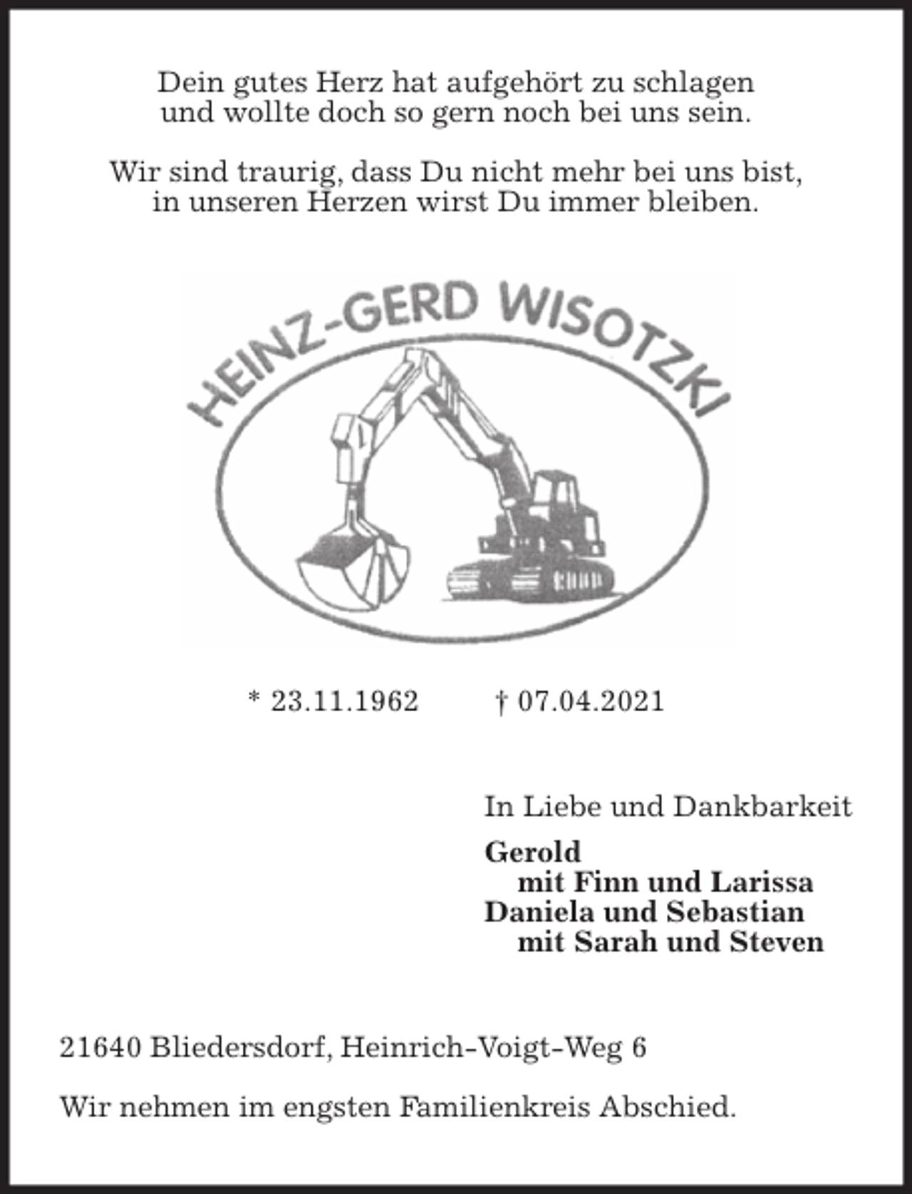 <p>Dein gutes Herz hat aufgehört zu schlagen<br />und wollte doch so gern noch bei uns sein.<br />Wir sind traurig, dass Du nicht mehr bei uns bist,<br />in unseren Herzen wirst Du immer bleiben.<br />* 23.11.1962 † 07.04.2021<br />In Liebe und Dankbarkeit<br />Gerold<br />mit Finn und Larissa<br />Daniela und Sebastian<br />mit Sarah und Steven<br />21640 Bliedersdorf, Heinrich-Voigt-Weg 6<br />Wir nehmen im engsten Familienkreis Abschied.</p>