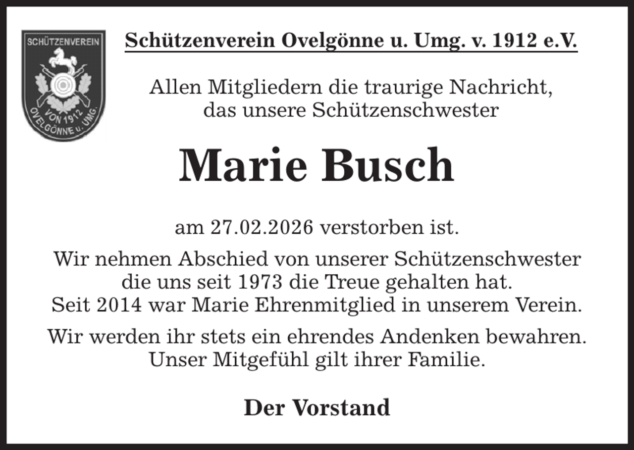 <p>Schützenverein Ovelgönne u. Umg. v. 1912 e.V.<br />Allen Mitgliedern die traurige Nachricht,<br />das unsere Schützenschwester<br />Marie Busch<br />am 27.02.2026 verstorben ist.<br />Wir nehmen Abschied von unserer Schützenschwester<br />die uns seit 1973 die Treue gehalten hat.<br />Seit 2014 war Marie Ehrenmitglied in unserem Verein.<br />Wir werden ihr stets ein ehrendes Andenken bewahren.<br />Unser Mitgefühl gilt ihrer Familie.<br />Der Vorstand</p>