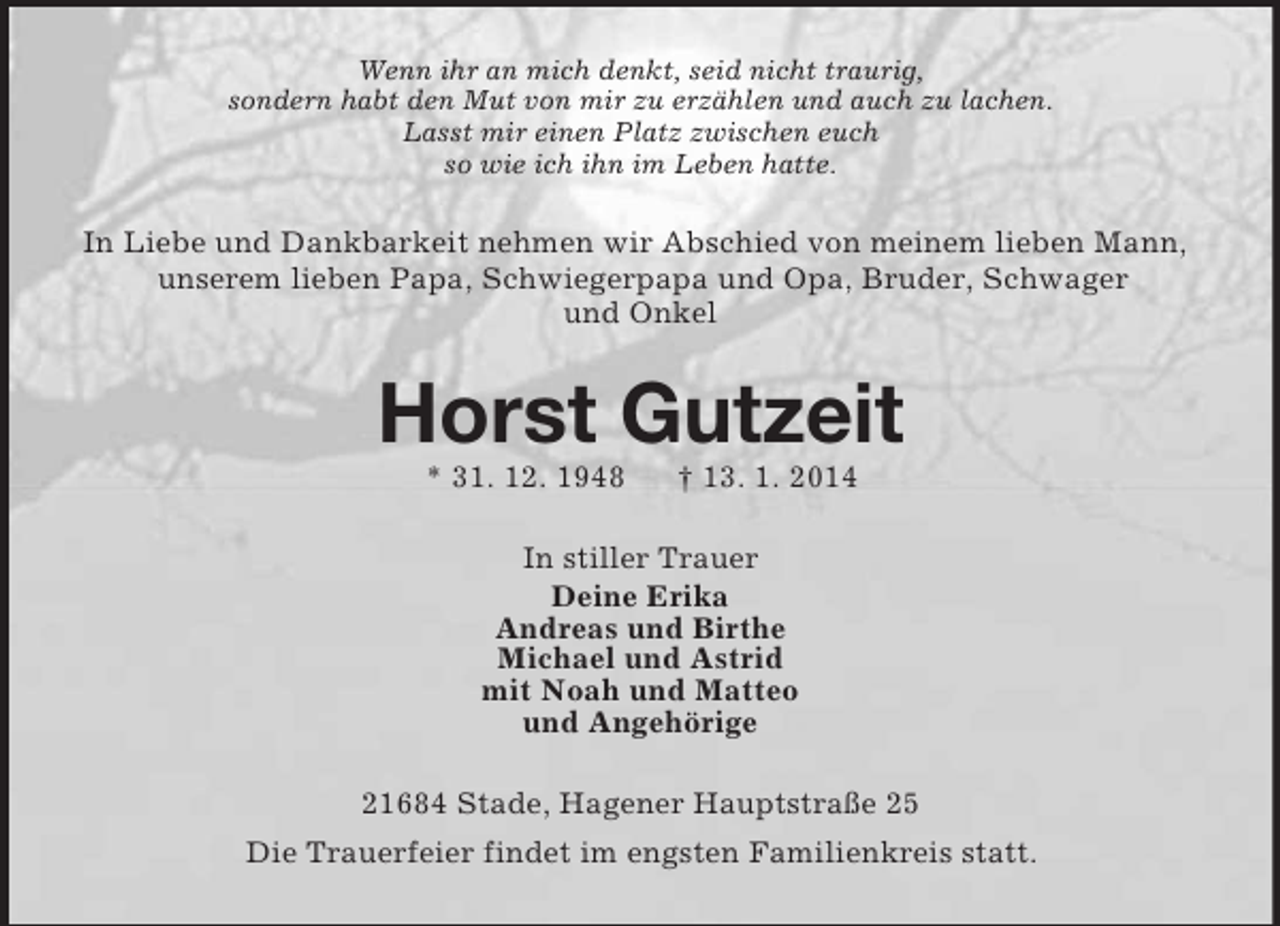 <p>Wenn ihr an mich denkt, seid nicht traurig,<br />sondern habt den Mut von mir zu erzählen und auch zu lachen.<br />Lasst mir einen Platz zwischen euch<br />so wie ich ihn im Leben hatte.<br />In Liebe und Dankbarkeit nehmen wir Abschied von meinem lieben Mann, unserem lieben Papa, Schwiegerpapa und Opa, Bruder, Schwager<br />und Onkel<br />Horst Gutzeit<br />* 31. 12. 1948 † 13. 1. 2014<br />In stiller Trauer<br />Deine Erika<br />Andreas und Birthe<br />Michael und Astrid<br />mit Noah und Matteo<br />und Angehörige<br />21684 Stade, Hagener Hauptstraße 25<br />Die Trauerfeier findet im engsten Familienkreis statt.</p>