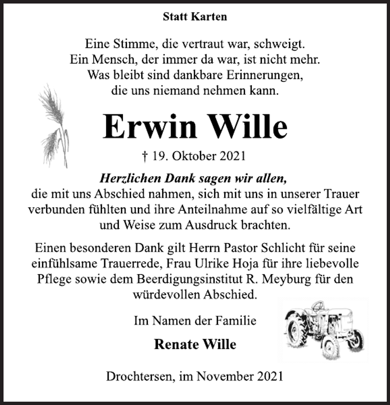 <p>Statt Karten<br />Eine Stimme, die vertraut war, schweigt.<br />Ein Mensch, der immer da war, ist nicht mehr.<br />Was bleibt sind dankbare Erinnerungen,<br />die uns niemand nehmen kann.<br />Erwin Wille<br />† 19. Oktober 2021<br />Herzlichen Dank sagen wir allen,<br />die mit uns Abschied nahmen, sich mit uns in unserer Trauer<br />verbunden fühlten und ihre Anteilnahme auf so vielfältige Art<br />und Weise zum Ausdruck brachten.<br />Einen besonderen Dank gilt Herrn Pastor Schlicht für seine<br />einfühlsame Trauerrede, Frau Ulrike Hoja für ihre liebevolle<br />Pflege sowie dem Beerdigungsinstitut R. Meyburg für den<br />würdevollen Abschied.<br />Im Namen der Familie<br />Renate Wille<br />Drochtersen, im November 2021</p>