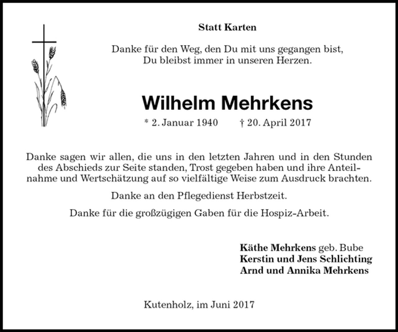 <p>Statt Karten</p><p>Danke für den Weg, den Du mit uns gegangen bist,<br />Du bleibst immer in unseren Herzen.<br />Wilhelm Mehrkens<br />* 2. Januar 1940 † 20. April 2017<br />Danke sagen wir allen, die uns in den letzten Jahren und in den Stunden des Abschieds zur Seite standen, Trost gegeben haben und ihre Anteil-<br />nahme und Wertschätzung auf so vielfältige Weise zum Ausdruck brachten.<br />Danke an den Pflegedienst Herbstzeit.<br />Danke für die großzügigen Gaben für die Hospiz-Arbeit.<br />Käthe Mehrkens geb. Bube<br />Kerstin und Jens Schlichting<br />Arnd und Annika Mehrkens<br />Kutenholz, im Juni 2017</p>