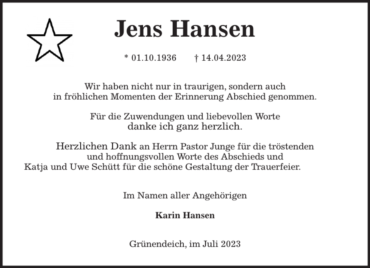 <p>Jens Hansen</p><p>* 01.10.1936 † 14.04.2023<br />Wir haben nicht nur in traurigen, sondern auch<br />in fröhlichen Momenten der Erinnerung Abschied genommen.</p><p>Für die Zuwendungen und liebevollen Worte<br />danke ich ganz herzlich.</p><p>Herzlichen Dank an Herrn Pastor Junge für die tröstenden<br />und hoffnungsvollen Worte des Abschieds und<br />Katja und Uwe Schütt für die schöne Gestaltung der Trauerfeier.<br />Im Namen aller Angehörigen</p><p>Karin Hansen<br />Grünendeich, im Juli 2023</p>