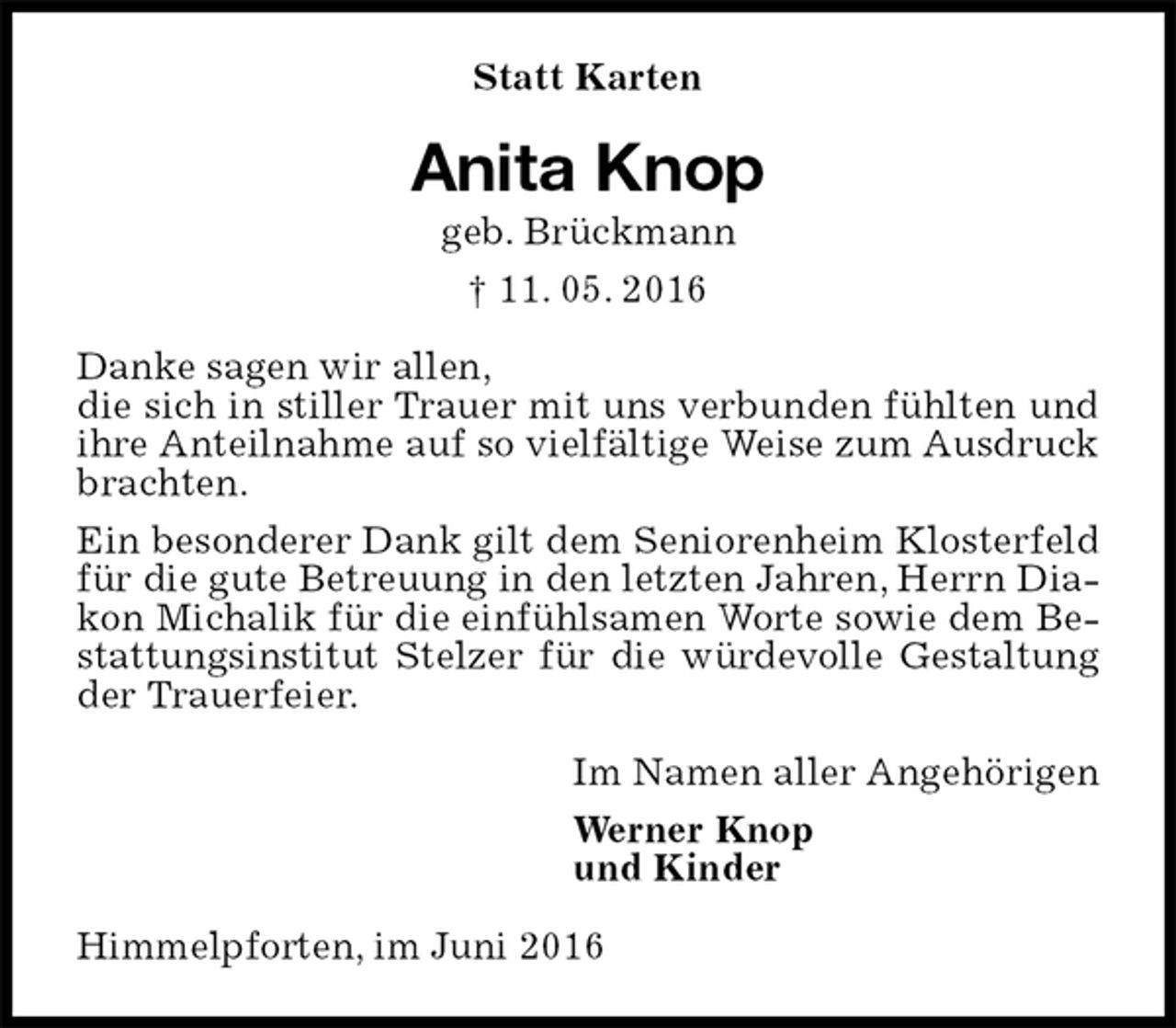 <p>Statt Karten<br />Anita Knop<br />geb. Brückmann<br />† 11. 05. 2016<br />Danke sagen wir allen,<br />die sich in stiller Trauer mit uns verbunden fühlten und ihre Anteilnahme auf so vielfältige Weise zum Ausdruck brachten.<br />Ein besonderer Dank gilt dem Seniorenheim Klosterfeld für die gute Betreuung in den letzten Jahren, Herrn Diakon Michalik für die einfühlsamen Worte sowie dem Bestattungsinstitut Stelzer für die würdevolle Gestaltung der Trauerfeier.<br />Im Namen aller Angehörigen<br />Werner Knop<br />und Kinder<br />Himmelpforten, im Juni 2016</p>