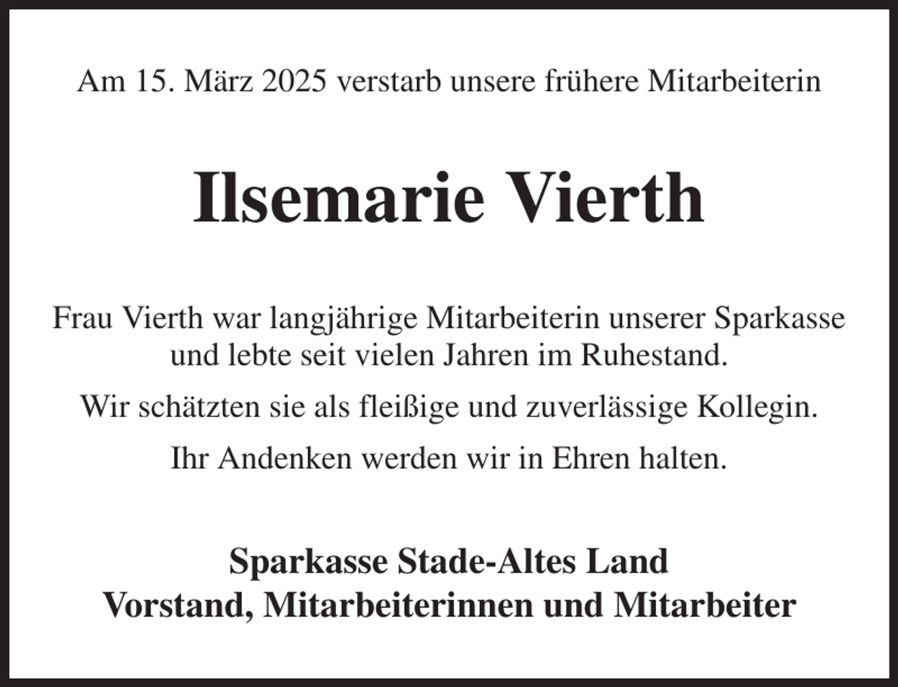 <p>Am 15. März 2025 verstarb unsere frühere Mitarbeiterin<br />Ilsemarie Vierth<br />Frau Vierth war langjährige Mitarbeiterin unserer Sparkasse und lebte seit vielen Jahren im Ruhestand.<br />Wir schätzten sie als fleißige und zuverlässige Kollegin.<br />Ihr Andenken werden wir in Ehren halten.<br />Sparkasse Stade-Altes Land<br />Vorstand, Mitarbeiterinnen und Mitarbeiter</p>