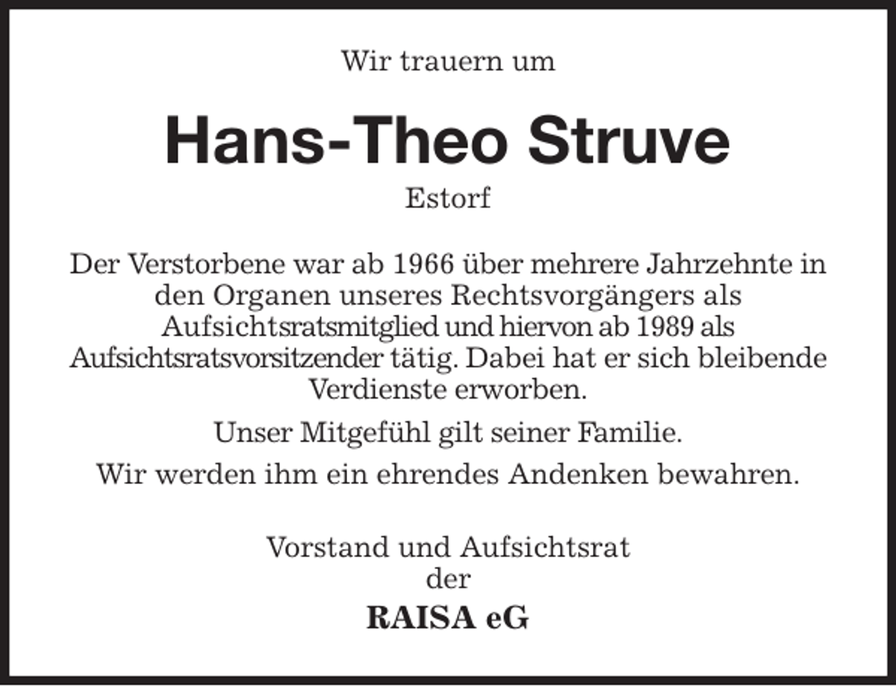 <p>Wir trauern um<br />Hans-Theo Struve<br />Estorf<br />Der Verstorbene war ab 1966 über mehrere Jahrzehnte in den Organen unseres Rechtsvorgängers als<br />Aufsichtsratsmitglied und hiervon ab 1989 als<br />Aufsichtsratsvorsitzender tätig. Dabei hat er sich bleibende Verdienste erworben.<br />Unser Mitgefühl gilt seiner Familie.<br />Wir werden ihm ein ehrendes Andenken bewahren.<br />Vorstand und Aufsichtsrat<br />der<br />RAISA eG</p>