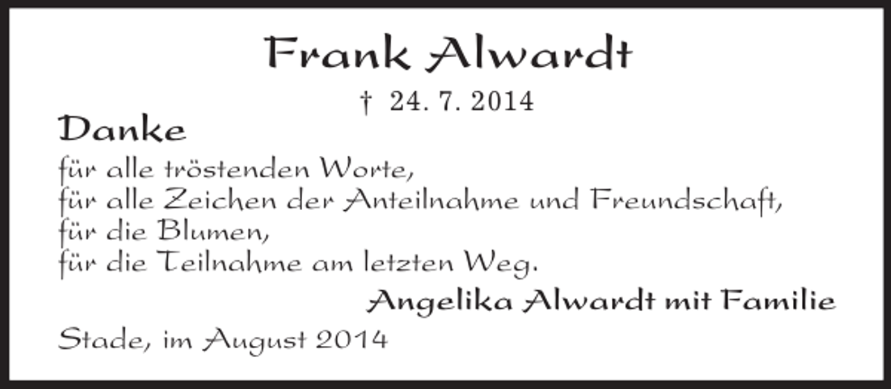 <p>Frank Alwardt<br />† 24. 7. 2014<br />Danke<br />für alle tröstenden Worte,<br />für alle Zeichen der Anteilnahme und Freundschaft,<br />für die Blumen,<br />für die Teilnahme am letzten Weg.<br />Angelika Alwardt mit Familie<br />Stade, im August 2014</p>