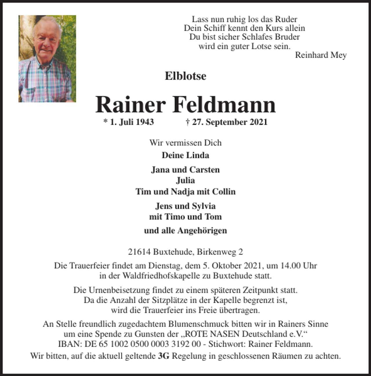 <p>Lass nun ruhig los das Ruder<br />Dein Schiff kennt den Kurs allein<br />Du bist sicher Schlafes Bruder<br />wird ein guter Lotse sein.<br />Reinhard Mey<br />Elblotse<br />Rainer Feldmann<br />* 1. Juli 1943 † 27. September 2021<br />Wir vermissen Dich<br />Deine Linda<br />Jana und Carsten<br />Julia<br />Tim und Nadja mit Collin<br />Jens und Sylvia<br />mit Timo und Tom<br />und alle Angehörigen<br />21614 Buxtehude, Birkenweg 2<br />Die Trauerfeier findet am Dienstag, dem 5. Oktober 2021, um 14.00 Uhr<br />in der Waldfriedhofskapelle zu Buxtehude statt.<br />Die Urnenbeisetzung findet zu einem späteren Zeitpunkt statt.<br />Da die Anzahl der Sitzplätze in der Kapelle begrenzt ist,<br />wird die Trauerfeier ins Freie übertragen.<br />An Stelle freundlich zugedachtem Blumenschmuck bitten wir in Rainers Sinne<br />um eine Spende zu Gunsten der „ROTE NASEN Deutschland e.V.“<br />IBAN: DE 65 1002 0500 0003 3192 00 - Stichwort: Rainer Feldmann.<br />Wir bitten, auf die aktuell geltende 3G Regelung in geschlossenen Räumen zu achten.</p>